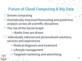 Future of Cloud Computing & Big Data
◎Stream computing
◎Dramatically improved forecasting and predictive
analysis across all scientific disciplines
◎The rise of the Social Graph
– Battle lines are drawn
◎ Individually tailored and personalized solutions,
services and experiences
– Medical diagnosis and treatment
– Lifestyle management
– Targeted marketing and advertising
47
 
