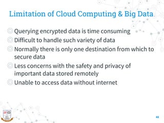 Limitation of Cloud Computing & Big Data
◎Querying encrypted data is time consuming
◎Difficult to handle such variety of data
◎Normally there is only one destination from which to
secure data
◎Less concerns with the safety and privacy of
important data stored remotely
◎Unable to access data without internet
48
 