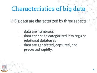 Characteristics of big data
◎Big data are characterized by three aspects:
i. data are numerous
ii. data cannot be categorized into regular
relational databases
iii. data are generated, captured, and
processed rapidly.
6
 