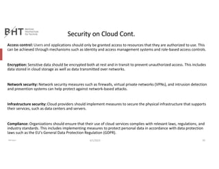 Security on Cloud Cont.
Access control: Users and applications should only be granted access to resources that they are authorized to use. This
can be achieved through mechanisms such as identity and access management systems and role-based access controls.
Encryption: Sensitive data should be encrypted both at rest and in transit to prevent unauthorized access. This includes
data stored in cloud storage as well as data transmitted over networks.
Network security: Network security measures such as firewalls, virtual private networks (VPNs), and intrusion detection
and prevention systems can help protect against network-based attacks.
Infrastructure security: Cloud providers should implement measures to secure the physical infrastructure that supports
their services, such as data centers and servers.
Compliance: Organizations should ensure that their use of cloud services complies with relevant laws, regulations, and
industry standards. This includes implementing measures to protect personal data in accordance with data protection
laws such as the EU's General Data Protection Regulation (GDPR).
Md Easin 4/1/2023 10
 