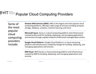 Popular Cloud Computing Providers
4/1/2023 Md Easin 11
Some of
the most
popular
cloud
computing
providers
include:
Amazon Web Services (AWS): AWS is the largest and most popular cloud
computing platform, offering a wide range of services including compute,
storage, database, analytics, machine learning, and more.
Microsoft Azure: Azure is a cloud computing platform and infrastructure
created by Microsoft for building, deploying, and managing applications
and services through a global network of Microsoft-managed data centers.
Google Cloud Platform: Google Cloud Platform is a cloud computing
platform and infrastructure created by Google for building, deploying, and
managing applications and services.
IBM Cloud: IBM Cloud is a cloud computing platform and infrastructure
created by IBM for building, deploying, and managing applications and
services.
 