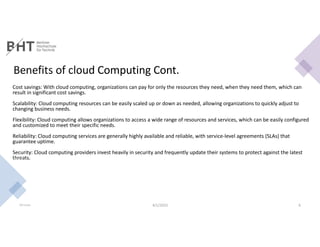 Benefits of cloud Computing Cont.
Cost savings: With cloud computing, organizations can pay for only the resources they need, when they need them, which can
result in significant cost savings.
Scalability: Cloud computing resources can be easily scaled up or down as needed, allowing organizations to quickly adjust to
changing business needs.
Flexibility: Cloud computing allows organizations to access a wide range of resources and services, which can be easily configured
and customized to meet their specific needs.
Reliability: Cloud computing services are generally highly available and reliable, with service-level agreements (SLAs) that
guarantee uptime.
Security: Cloud computing providers invest heavily in security and frequently update their systems to protect against the latest
threats.
Md Easin 4/1/2023 6
 