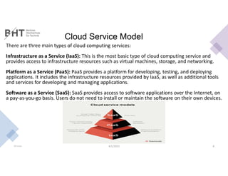 Cloud Service Model
There are three main types of cloud computing services:
Infrastructure as a Service (IaaS): This is the most basic type of cloud computing service and
provides access to infrastructure resources such as virtual machines, storage, and networking.
Platform as a Service (PaaS): PaaS provides a platform for developing, testing, and deploying
applications. It includes the infrastructure resources provided by IaaS, as well as additional tools
and services for developing and managing applications.
Software as a Service (SaaS): SaaS provides access to software applications over the Internet, on
a pay-as-you-go basis. Users do not need to install or maintain the software on their own devices.
Md Easin 4/1/2023 8
 