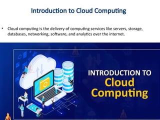 Introduction to Cloud Computing
• Cloud computing is the delivery of computing services like servers, storage,
databases, networking, software, and analytics over the internet.
 