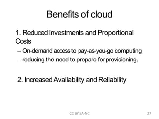 Benefits of cloud
1. ReducedInvestments and Proportional
Costs
– On-demand accessto pay-as-you-go computing
– reducing the need to prepare forprovisioning.
2. IncreasedAvailability andReliability
CC BY-SA-NC 27
 