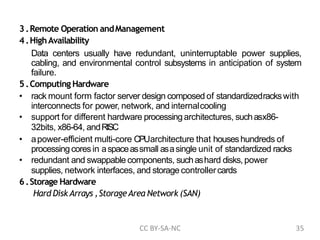 3.Remote Operation andManagement
4.HighAvailability
Data centers usually have redundant, uninterruptable power supplies,
cabling, and environmental control subsystems in anticipation of system
failure.
5.Computing Hardware
• rack mount form factor server design composed of standardizedrackswith
interconnects for power, network, and internalcooling
• support for different hardware processingarchitectures, suchasx86-
32bits, x86-64, andRISC
• apower-efficient multi-core CPUarchitecture that houseshundreds of
processingcoresin aspaceassmall asasingle unit of standardized racks
• redundant and swappable components, suchashard disks, power
supplies, network interfaces, and storage controllercards
6.Storage Hardware
Hard DiskArrays ,StorageArea Network (SAN)
CC BY-SA-NC 35
 