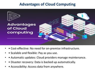 Advantages of Cloud Computing
• • Cost-effective: No need for on-premise infrastructure.
• • Scalable and flexible: Pay as you use.
• • Automatic updates: Cloud providers manage maintenance.
• • Disaster recovery: Data is backed up automatically.
• • Accessibility: Access data from anywhere.
 
