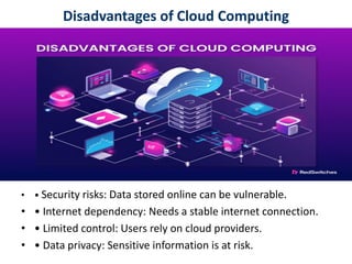 Disadvantages of Cloud Computing
• • Security risks: Data stored online can be vulnerable.
• • Internet dependency: Needs a stable internet connection.
• • Limited control: Users rely on cloud providers.
• • Data privacy: Sensitive information is at risk.
 