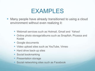 EXAMPLESMany people have already transitioned to using a cloud environment without even realizing it:Webmail services such as Hotmail, Gmail and  Yahoo!Online photo storage/albums such as Snapfish, Picassa and KodakGoogle documentsVideo upload sites such as YouTube, VimeoHard drive back-up sitesSocial bookmarkingPresentation storageSocial networking sites such as Facebook
