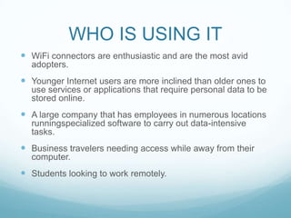 WHO IS USING ITWiFi connectors are enthusiastic and are the most avid adopters.Younger Internet users are more inclined than older ones to use services or applications that require personal data to be stored online.A large company that has employees in numerous locations runningspecialized software to carry out data-intensive tasks.Business travelers needing access while away from their computer.Students looking to work remotely.