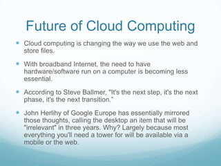 Future of Cloud ComputingCloud computing is changing the way we use the web and store files.With broadband Internet, the need to have hardware/software run on a computer is becoming less essential.According to Steve Ballmer, "It's the next step, it's the next phase, it's the next transition.”John Herlihy of Google Europe has essentially mirrored those thoughts, calling the desktop an item that will be "irrelevant" in three years. Why? Largely because most everything you'll need a tower for will be available via a mobile or the web.