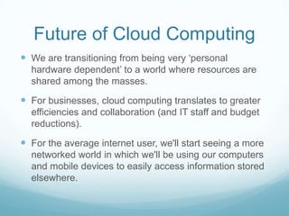 Future of Cloud ComputingWe are transitioning from being very ‘personal hardware dependent’ to a world where resources are shared among the masses.  For businesses, cloud computing translates to greater efficiencies and collaboration (and IT staff and budget reductions).For the average internet user, we'll start seeing a more networked world in which we'll be using our computers and mobile devices to easily access information stored elsewhere.
