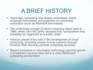 A BRIEF HISTORYYears ago, computing was largely centralized. Users accessed information and programs on mainframe computers (such as Microsoft and Adobe).The underlying concept of cloud computing dates back to 1960, when John McCarthy declared that “computation may someday be organized as a public utility.”Amazon played a key role in the development of cloud computing, providing access to their systems through Amazon Web Services (remote computing services).Recent evolutions in information technology (and the growth in broadband access) have led to a more distributed computing environment.