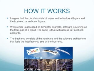 HOW IT WORKSImagine that the cloud consists of layers — the back-end layers and the front-end or end-user layers.When email is accessed on Gmail for example, software is running on the front-end of a cloud. The same is true with access to Facebook accounts.The back-end consists of the hardware and the software architecture that fuels the interface you see on the front-end.