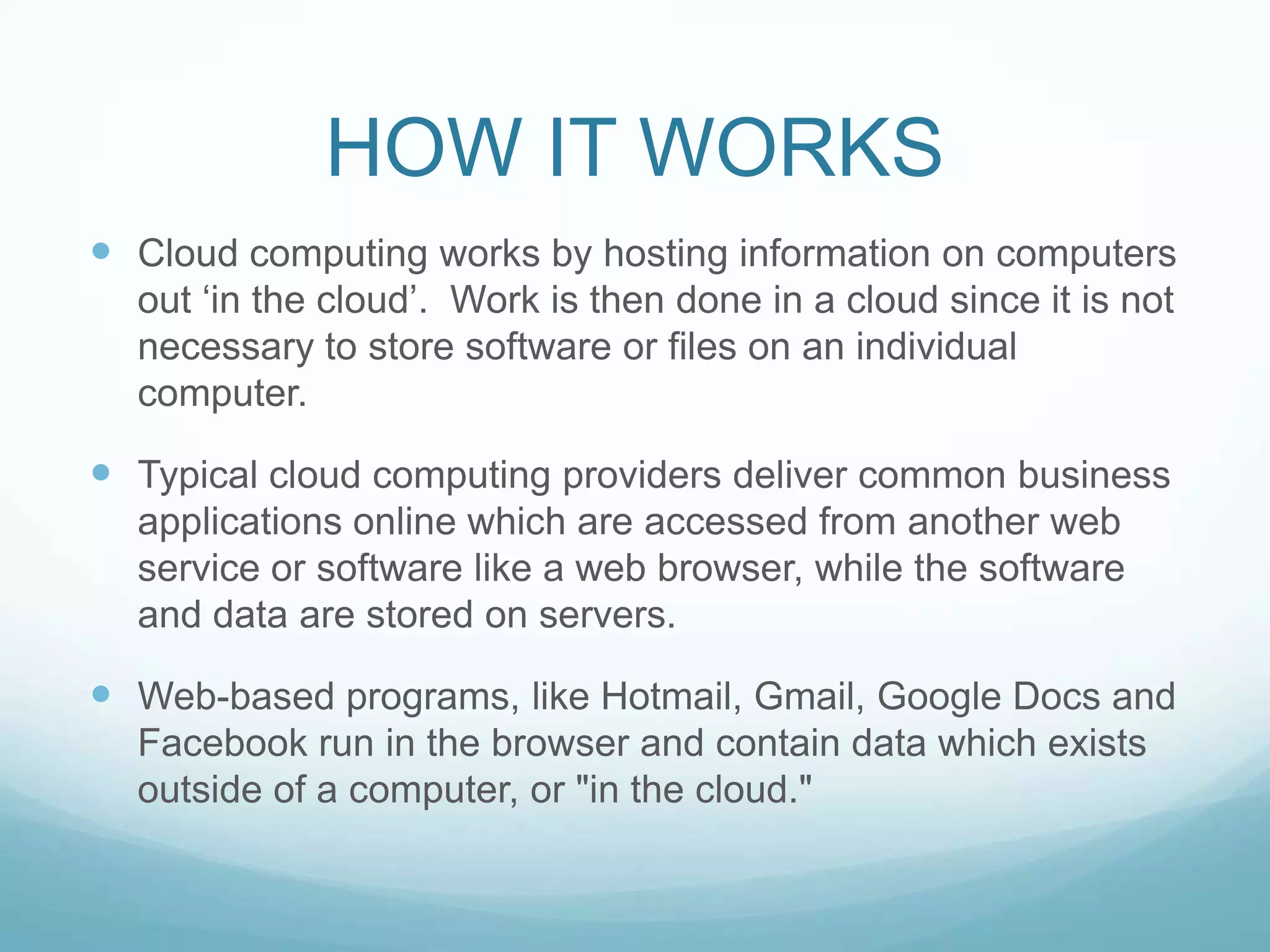 HOW IT WORKSCloud computing works by hosting information on computers out ‘in the cloud’.  Work is then done in a cloud since it is not necessary to store software or files on an individual computer. Typical cloud computing providers deliver common business applications online which are accessed from another web service or software like a web browser, while the software and data are stored on servers.Web-based programs, like Hotmail, Gmail, Google Docs and Facebook run in the browser and contain data which exists outside of a computer, or "in the cloud."
