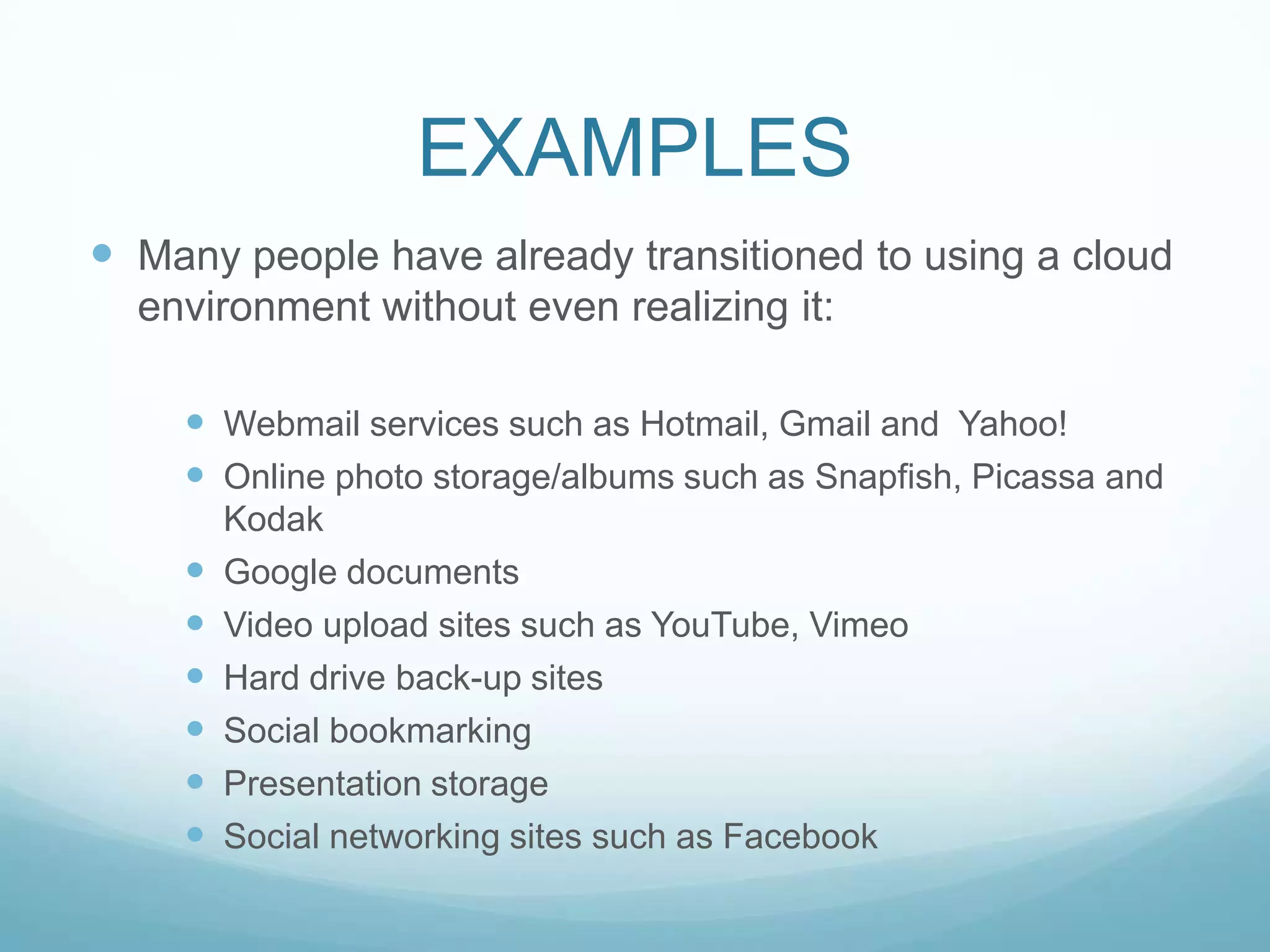 EXAMPLESMany people have already transitioned to using a cloud environment without even realizing it:Webmail services such as Hotmail, Gmail and  Yahoo! Online photo storage/albums such as Snapfish, Picassa and KodakGoogle documentsVideo upload sites such as YouTube, VimeoHard drive back-up sitesSocial bookmarkingPresentation storageSocial networking sites such as Facebook