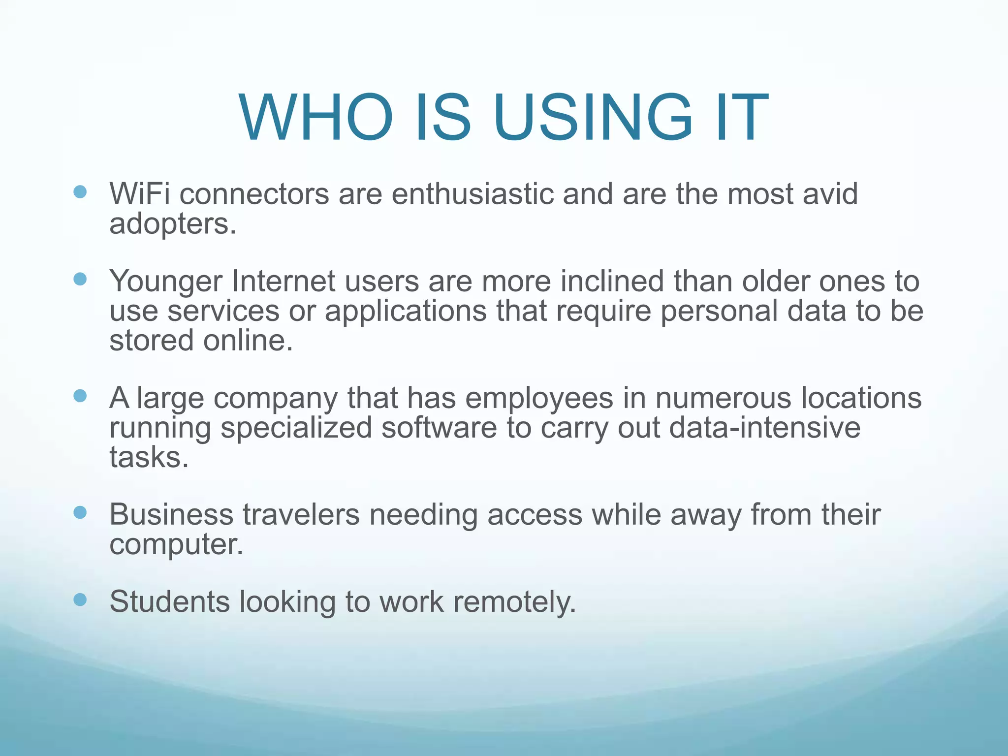 WHO IS USING ITWiFi connectors are enthusiastic and are the most avid adopters.Younger Internet users are more inclined than older ones to use services or applications that require personal data to be stored online.A large company that has employees in numerous locations running specialized software to carry out data-intensive tasks.Business travelers needing access while away from their computer.Students looking to work remotely.
