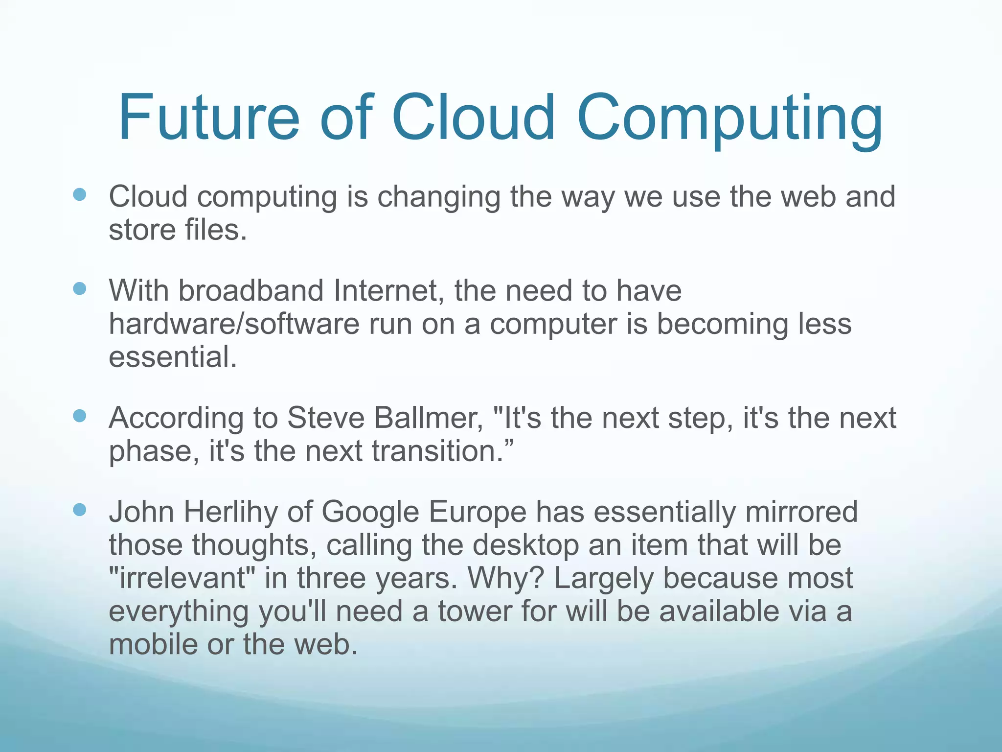 Future of Cloud ComputingCloud computing is changing the way we use the web and store files.With broadband Internet, the need to have hardware/software run on a computer is becoming less essential.According to Steve Ballmer, "It's the next step, it's the next phase, it's the next transition.”John Herlihy of Google Europe has essentially mirrored those thoughts, calling the desktop an item that will be "irrelevant" in three years. Why? Largely because most everything you'll need a tower for will be available via a mobile or the web.