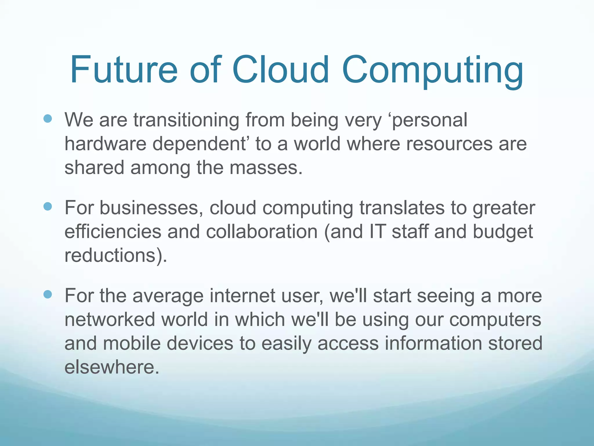 Future of Cloud ComputingWe are transitioning from being very ‘personal hardware dependent’ to a world where resources are shared among the masses.  For businesses, cloud computing translates to greater efficiencies and collaboration (and IT staff and budget reductions). For the average internet user, we'll start seeing a more networked world in which we'll be using our computers and mobile devices to easily access information stored elsewhere.