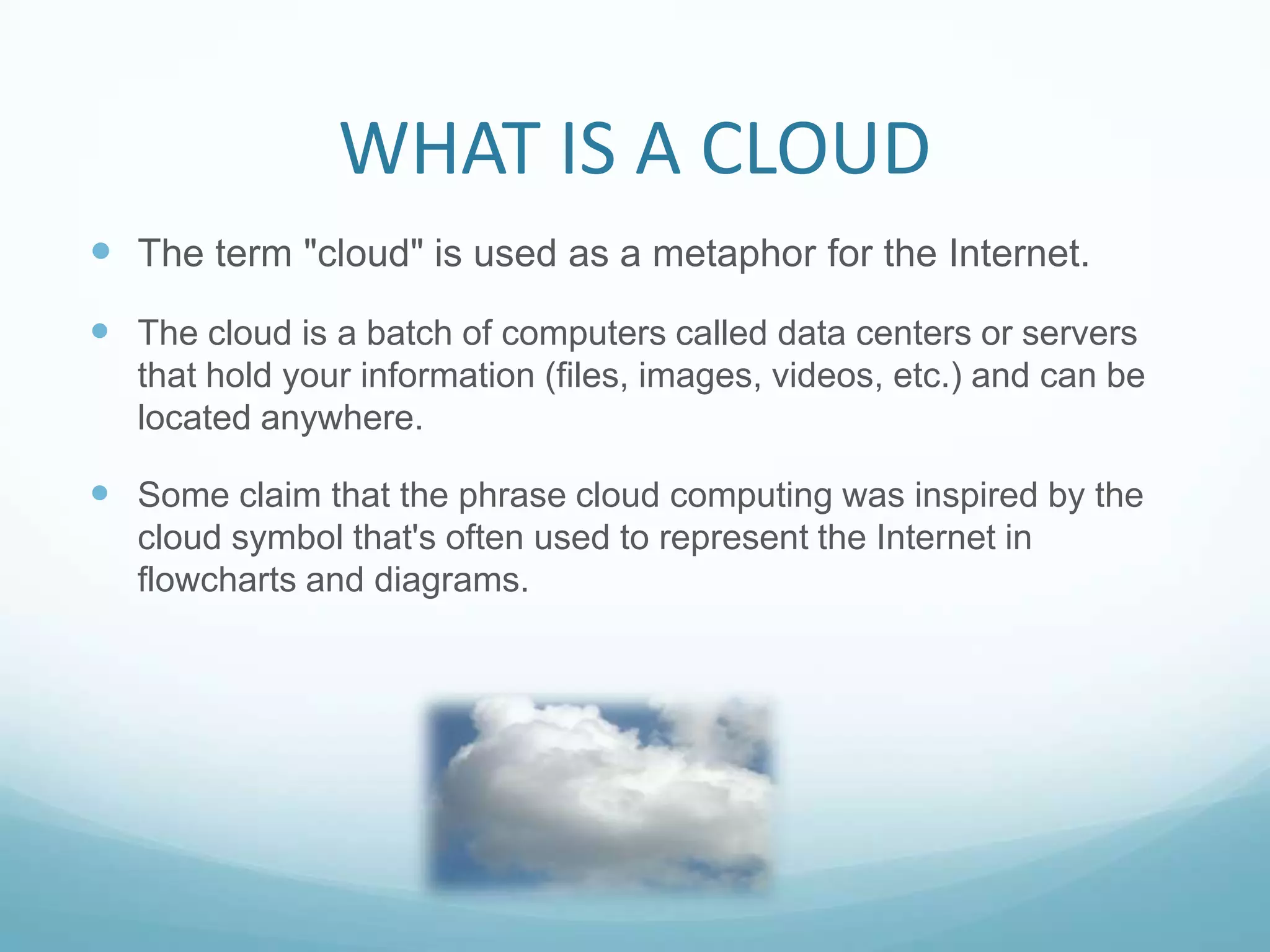 WHAT IS A CLOUDThe term "cloud" is used as a metaphor for the Internet.The cloud is a batch of computers called data centers or servers that hold your information (files, images, videos, etc.) and can be located anywhere.  Some claim that the phrase cloud computing was inspired by the cloud symbol that's often used to represent the Internet in flowcharts and diagrams.
