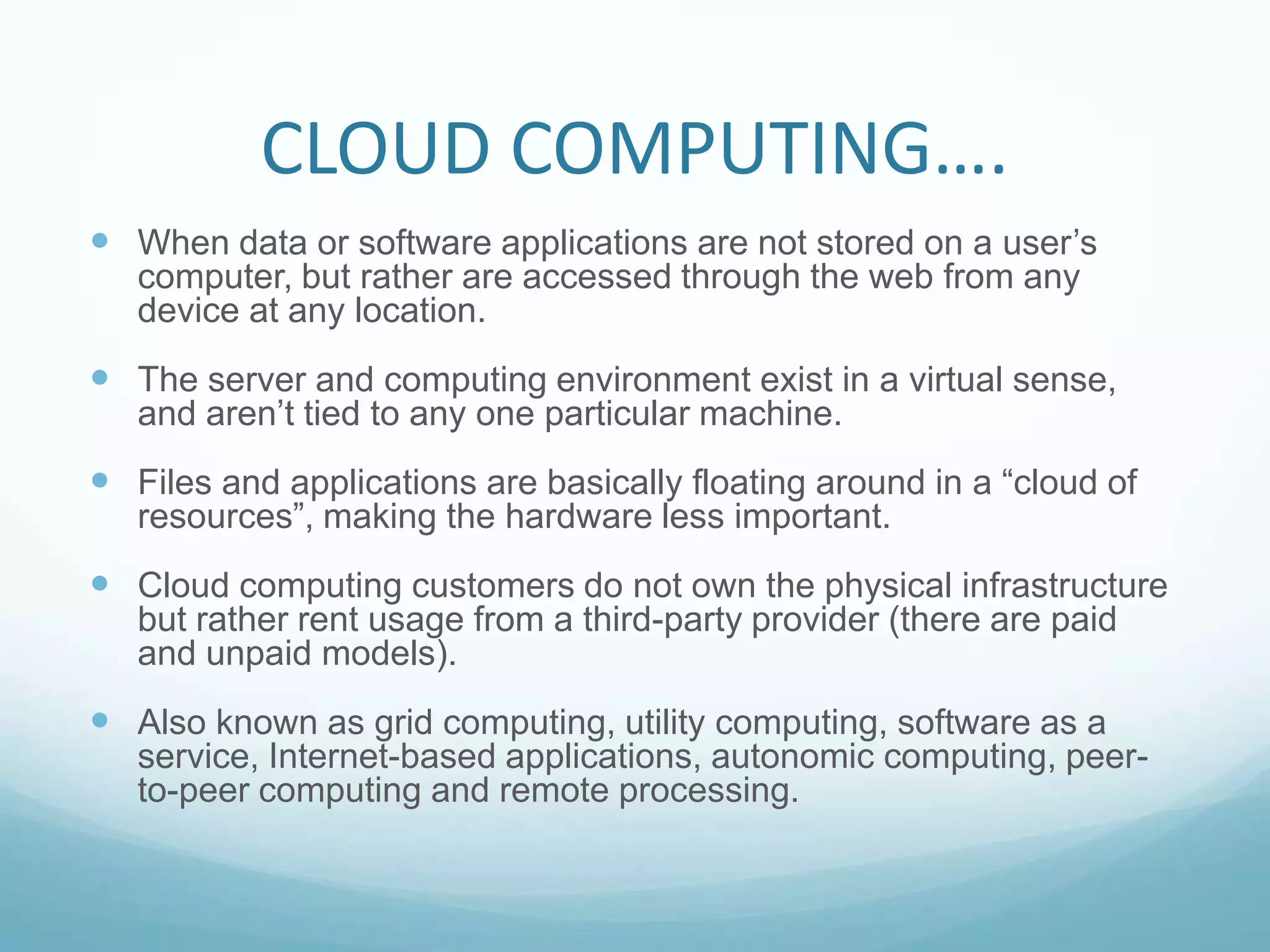 CLOUD COMPUTING….When data or software applications are not stored on a user’s computer, but rather are accessed through the web from any device at any location.The server and computing environment exist in a virtual sense, and aren’t tied to any one particular machine.  Files and applications are basically floating around in a “cloud of resources”, making the hardware less important.Cloud computing customers do not own the physical infrastructure but rather rent usage from a third-party provider (there are paid and unpaid models).Also known as grid computing, utility computing, software as a service, Internet-based applications, autonomic computing, peer-to-peer computing and remote processing.