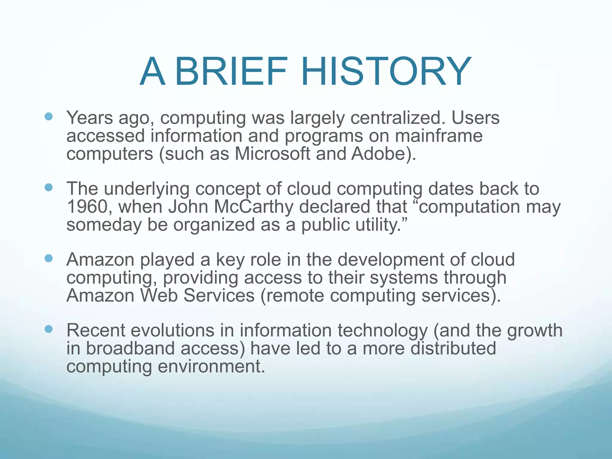A BRIEF HISTORYYears ago, computing was largely centralized. Users accessed information and programs on mainframe computers (such as Microsoft and Adobe).The underlying concept of cloud computing dates back to 1960, when John McCarthy declared that “computation may someday be organized as a public utility.”Amazon played a key role in the development of cloud computing, providing access to their systems through Amazon Web Services (remote computing services).Recent evolutions in information technology (and the growth in broadband access) have led to a more distributed computing environment.