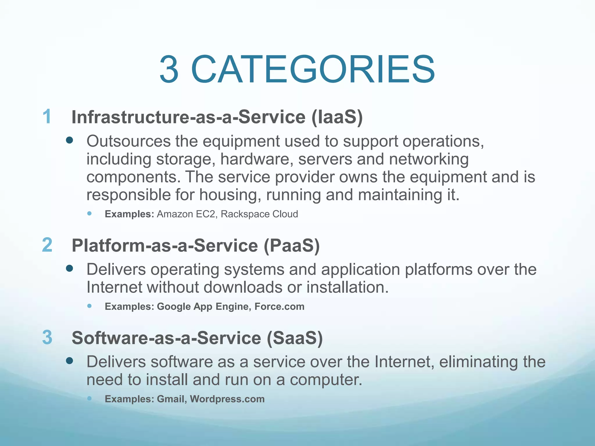 3 CATEGORIESInfrastructure-as-a-Service (IaaS)Outsources the equipment used to support operations, including storage, hardware, servers and networking components. The service provider owns the equipment and is responsible for housing, running and maintaining it.Examples: Amazon EC2, Rackspace CloudPlatform-as-a-Service (PaaS)Delivers operating systems and application platforms over the Internet without downloads or installation.Examples: Google App Engine, Force.comSoftware-as-a-Service (SaaS)Delivers software as a service over the Internet, eliminating the need to install and run on a computer.Examples: Gmail, Wordpress.com