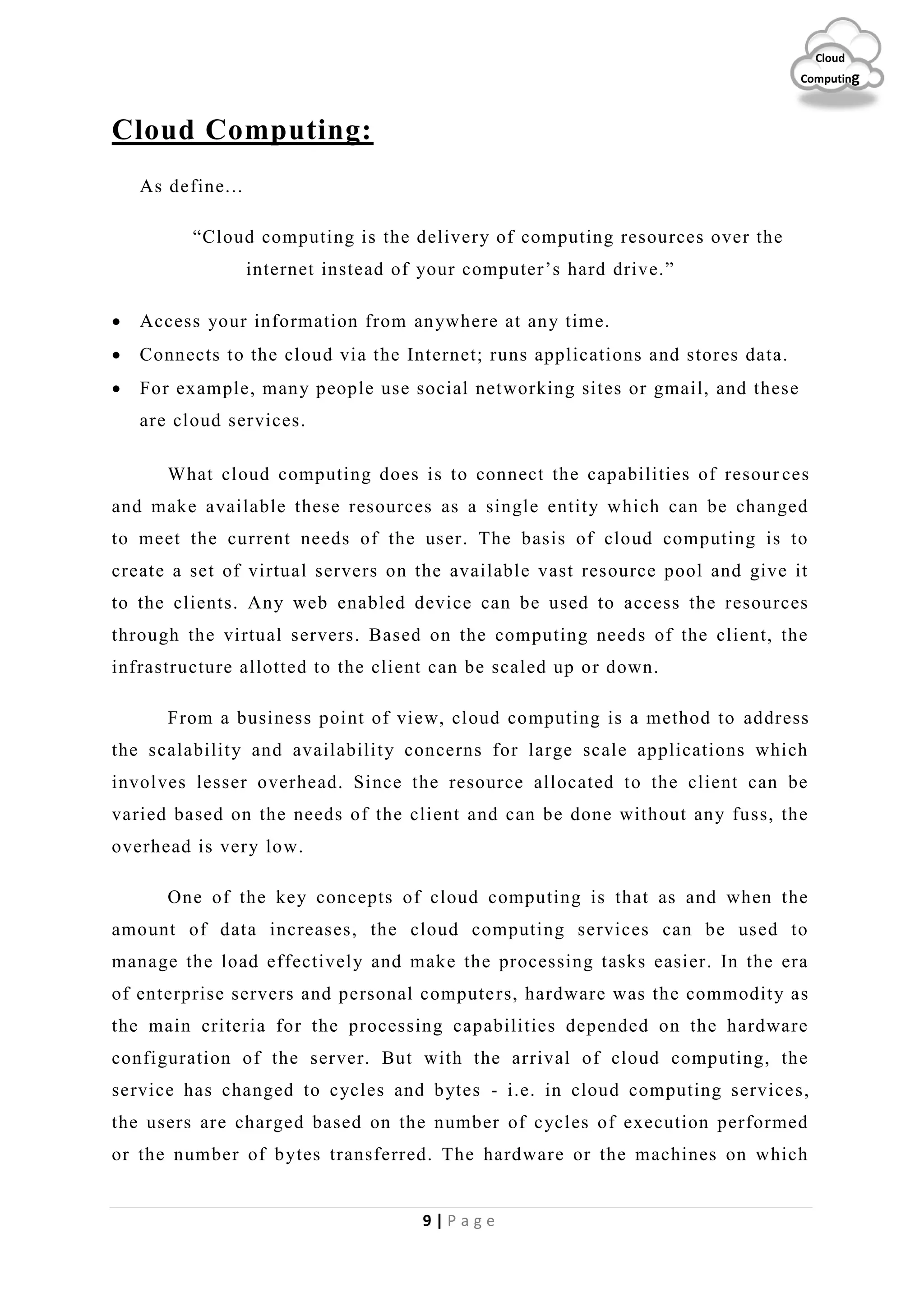9 | P a g e
Cloud
Computing
Cloud Computing:
As define...
“Cloud computing is the delivery of computing resources over the
internet instead of your computer’s hard drive.”
 Access your information from anywhere at any time.
 Connects to the cloud via the Internet; runs applications and stores data.
 For example, many people use social networking sites or gmail, and these
are cloud services.
What cloud computing does is to connect the capabilities of resour ces
and make available these resources as a single entity which can be changed
to meet the current needs of the user. The basis of cloud computing is to
create a set of virtual servers on the available vast resource pool and give it
to the clients. Any web enabled device can be used to access the resources
through the virtual servers. Based on the computing needs of the client, the
infrastructure allotted to the client can be scaled up or down.
From a business point of view, cloud computing is a method to address
the scalability and availability concerns for large scale applications which
involves lesser overhead. Since the resource allocated to the client can be
varied based on the needs of the client and can be done without any fuss, the
overhead is very low.
One of the key concepts of cloud computing is that as and when the
amount of data increases, the cloud computing services can be used to
manage the load effectively and make the processing tasks easier. In the era
of enterprise servers and personal computers, hardware was the commodity as
the main criteria for the processing capabilities depended on the hardware
configuration of the server. But with the arrival of cloud computing, the
service has changed to cycles and bytes - i.e. in cloud computing services,
the users are charged based on the number of cycles of execution performed
or the number of bytes transferred. The hardware or the machines on which
 