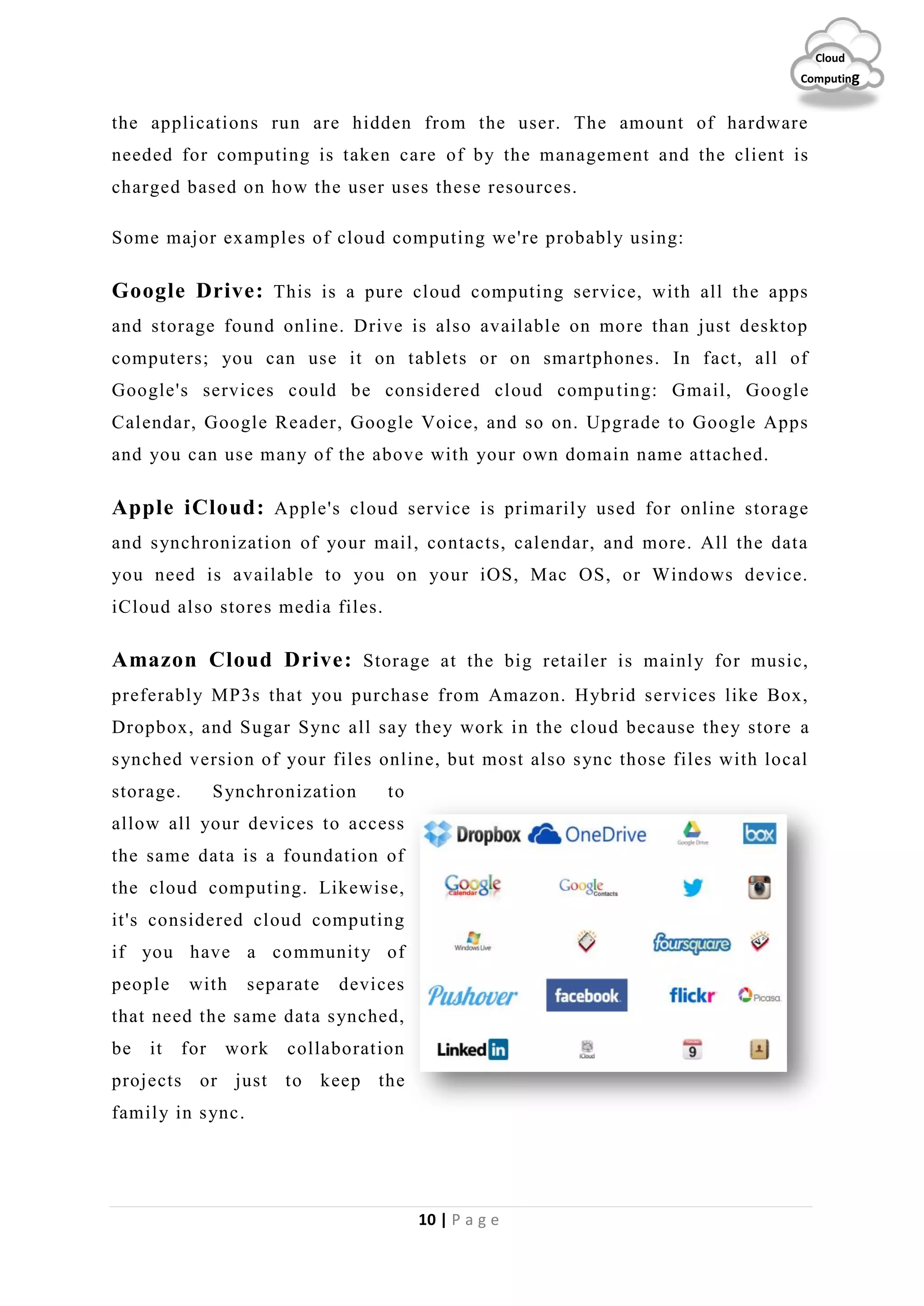 10 | P a g e
Cloud
Computing
the applications run are hidden from the user. The amount of hardware
needed for computing is taken care of by the management and the client is
charged based on how the user uses these resources.
Some major examples of cloud computing we're probably using:
Google Drive: This is a pure cloud computing service, with all the apps
and storage found online. Drive is also available on more than just desktop
computers; you can use it on tablets or on smartphones. In fact, all of
Google's services could be considered cloud computing: Gmail, Google
Calendar, Google Reader, Google Voice, and so on. Upgrade to Google Apps
and you can use many of the above with your own domain name attached.
Apple iCloud: Apple's cloud service is primarily used for online storage
and synchronization of your mail, contacts, calendar, and more. All the data
you need is available to you on your iOS, Mac OS, or Windows device.
iCloud also stores media files.
Amazon Cloud Drive: Storage at the big retailer is mainly for music,
preferably MP3s that you purchase from Amazon. Hybrid services like Box,
Dropbox, and Sugar Sync all say they work in the cloud because they store a
synched version of your files online, but most also sync those files with local
storage. Synchronization to
allow all your devices to access
the same data is a foundation of
the cloud computing. Likewise,
it's considered cloud computing
if you have a community of
people with separate devices
that need the same data synched,
be it for work collaboration
projects or just to keep the
family in sync.
 