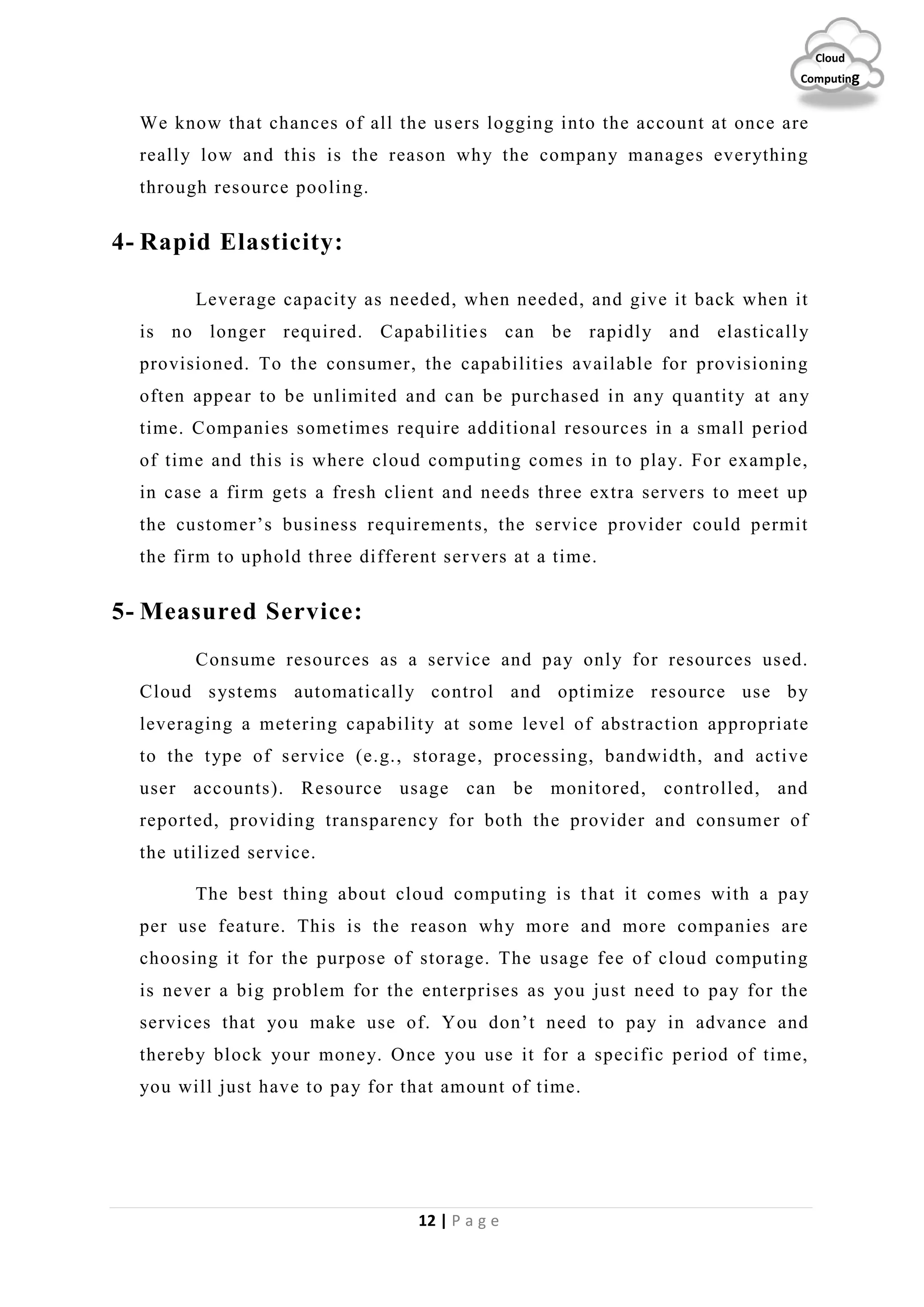 12 | P a g e
Cloud
Computing
We know that chances of all the users logging into the account at once are
really low and this is the reason why the company manages everything
through resource pooling.
4- Rapid Elasticity:
Leverage capacity as needed, when needed, and give it back when it
is no longer required. Capabilities can be rapidly and elastically
provisioned. To the consumer, the capabilities available for provisioning
often appear to be unlimited and can be purchased in any quantity at any
time. Companies sometimes require additional resources in a small period
of time and this is where cloud computing comes in to play. For example,
in case a firm gets a fresh client and needs three extra servers to meet up
the customer’s business requirements, the service provider could permit
the firm to uphold three different servers at a time.
5- Measured Service:
Consume resources as a service and pay only for resources used.
Cloud systems automatically control and optimize resource use by
leveraging a metering capability at some level of abstraction appropriate
to the type of service (e.g., storage, processing, bandwidth, and active
user accounts). Resource usage can be monitored, controlled, and
reported, providing transparency for both the provider and consumer of
the utilized service.
The best thing about cloud computing is that it comes with a pay
per use feature. This is the reason why more and more companies are
choosing it for the purpose of storage. The usage fee of cloud computing
is never a big problem for the enterprises as you just need to pay for the
services that you make use of. You don’t need to pay in advance and
thereby block your money. Once you use it for a specific period of time,
you will just have to pay for that amount of time.
 