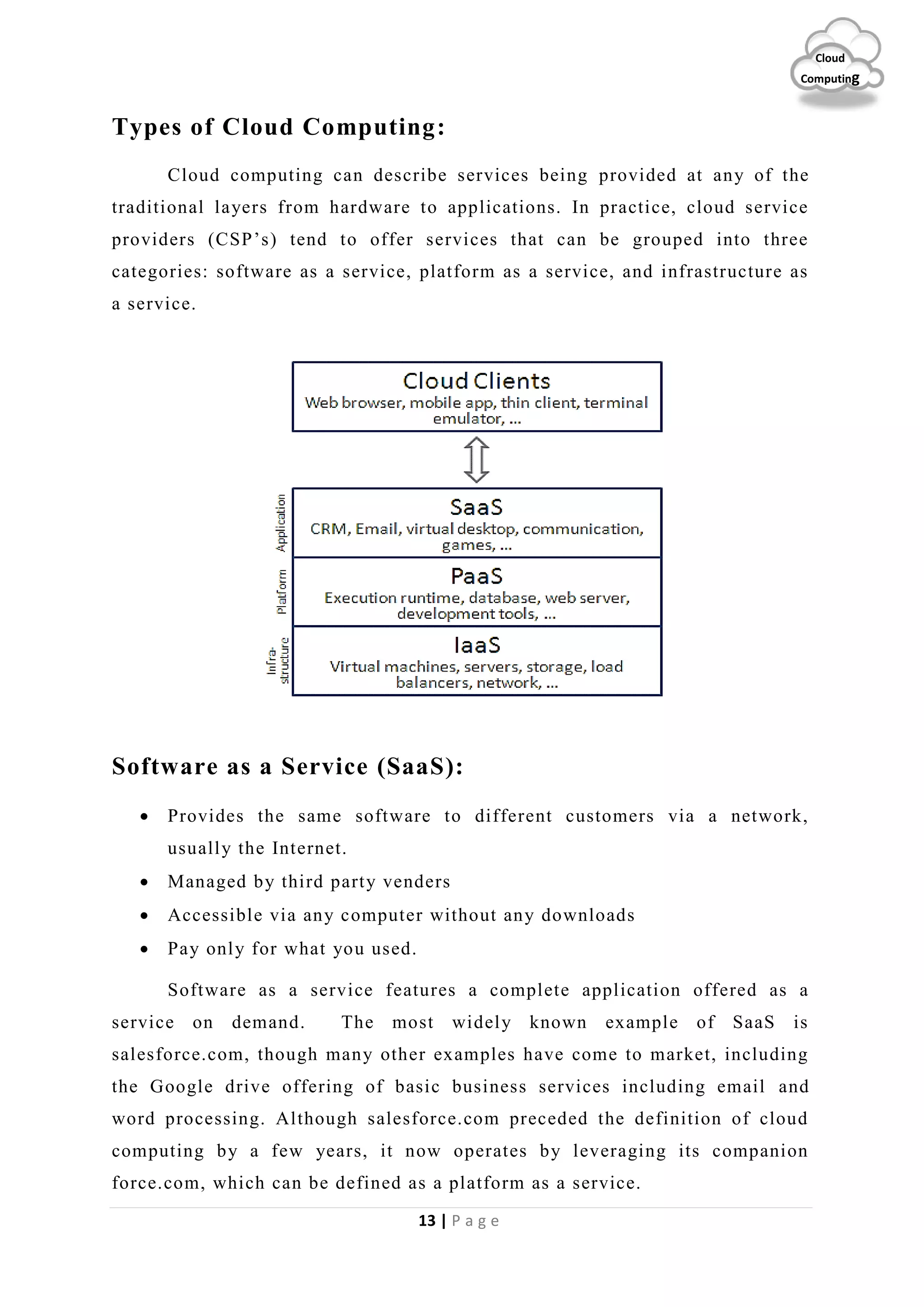 13 | P a g e
Cloud
Computing
Types of Cloud Computing:
Cloud computing can describe services being provided at any of the
traditional layers from hardware to applications. In practice, cloud service
providers (CSP’s) tend to offer services that can be grouped into three
categories: software as a service, platform as a service, and infrastructure as
a service.
Software as a Service (SaaS):
 Provides the same software to different customers via a network,
usually the Internet.
 Managed by third party venders
 Accessible via any computer without any downloads
 Pay only for what you used.
Software as a service features a complete application offered as a
service on demand. The most widely known example of SaaS is
salesforce.com, though many other examples have come to market, including
the Google drive offering of basic business services including email and
word processing. Although salesforce.com preceded the definition of cloud
computing by a few years, it now operates by leveraging its companion
force.com, which can be defined as a platform as a service.
 