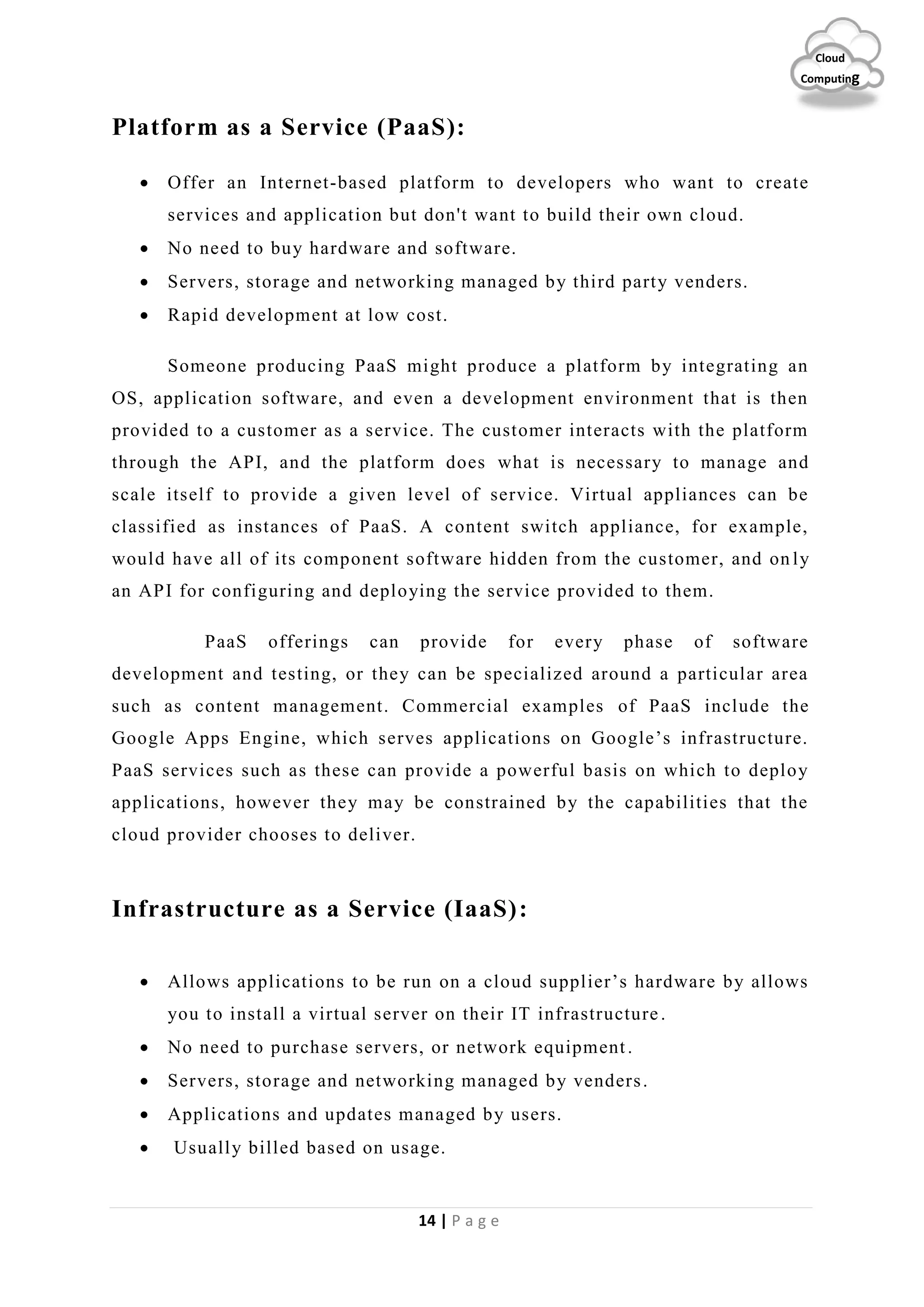14 | P a g e
Cloud
Computing
Platform as a Service (PaaS):
 Offer an Internet-based platform to developers who want to create
services and application but don't want to build their own cloud.
 No need to buy hardware and software.
 Servers, storage and networking managed by third party venders.
 Rapid development at low cost.
Someone producing PaaS might produce a platform by integrating an
OS, application software, and even a development environment that is then
provided to a customer as a service. The customer interacts with the platform
through the API, and the platform does what is necessary to manage and
scale itself to provide a given level of service. Virtual appliances can be
classified as instances of PaaS. A content switch appliance, for example,
would have all of its component software hidden from the customer, and on ly
an API for configuring and deploying the service provided to them.
PaaS offerings can provide for every phase of software
development and testing, or they can be specialized around a particular area
such as content management. Commercial examples of PaaS include the
Google Apps Engine, which serves applications on Google’s infrastructure.
PaaS services such as these can provide a powerful basis on which to deploy
applications, however they may be constrained by the capabilities that the
cloud provider chooses to deliver.
Infrastructure as a Service (IaaS):
 Allows applications to be run on a cloud supplier’s hardware by allows
you to install a virtual server on their IT infrastructure.
 No need to purchase servers, or network equipment.
 Servers, storage and networking managed by venders.
 Applications and updates managed by users.
 Usually billed based on usage.
 