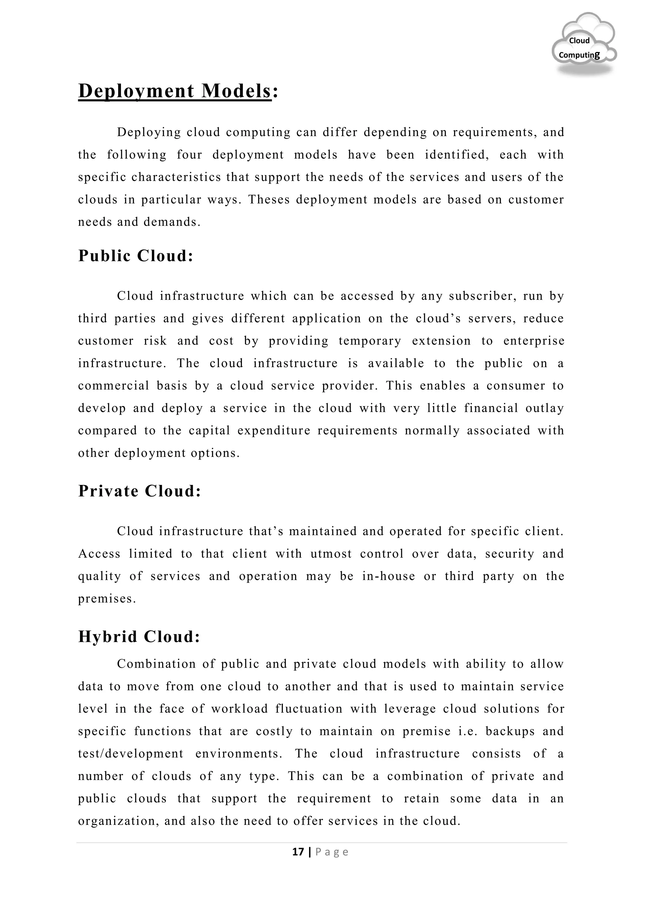 17 | P a g e
Cloud
Computing
Deployment Models:
Deploying cloud computing can differ depending on requirements, and
the following four deployment models have been identified, each with
specific characteristics that support the needs of the services and users of the
clouds in particular ways. Theses deployment models are based on customer
needs and demands.
Public Cloud:
Cloud infrastructure which can be accessed by any subscriber, run by
third parties and gives different application on the cloud’s servers, reduce
customer risk and cost by providing temporary extension to enterprise
infrastructure. The cloud infrastructure is available to the public on a
commercial basis by a cloud service provider. This enables a consumer to
develop and deploy a service in the cloud with very little financial outlay
compared to the capital expenditure requirements normally associated with
other deployment options.
Private Cloud:
Cloud infrastructure that’s maintained and operated for specific client.
Access limited to that client with utmost control over data, security and
quality of services and operation may be in-house or third party on the
premises.
Hybrid Cloud:
Combination of public and private cloud models with ability to allow
data to move from one cloud to another and that is used to maintain service
level in the face of workload fluctuation with leverage cloud solutions for
specific functions that are costly to maintain on premise i.e. backups and
test/development environments. The cloud infrastructure consists of a
number of clouds of any type. This can be a combination of private and
public clouds that support the requirement to retain some data in an
organization, and also the need to offer services in the cloud.
 