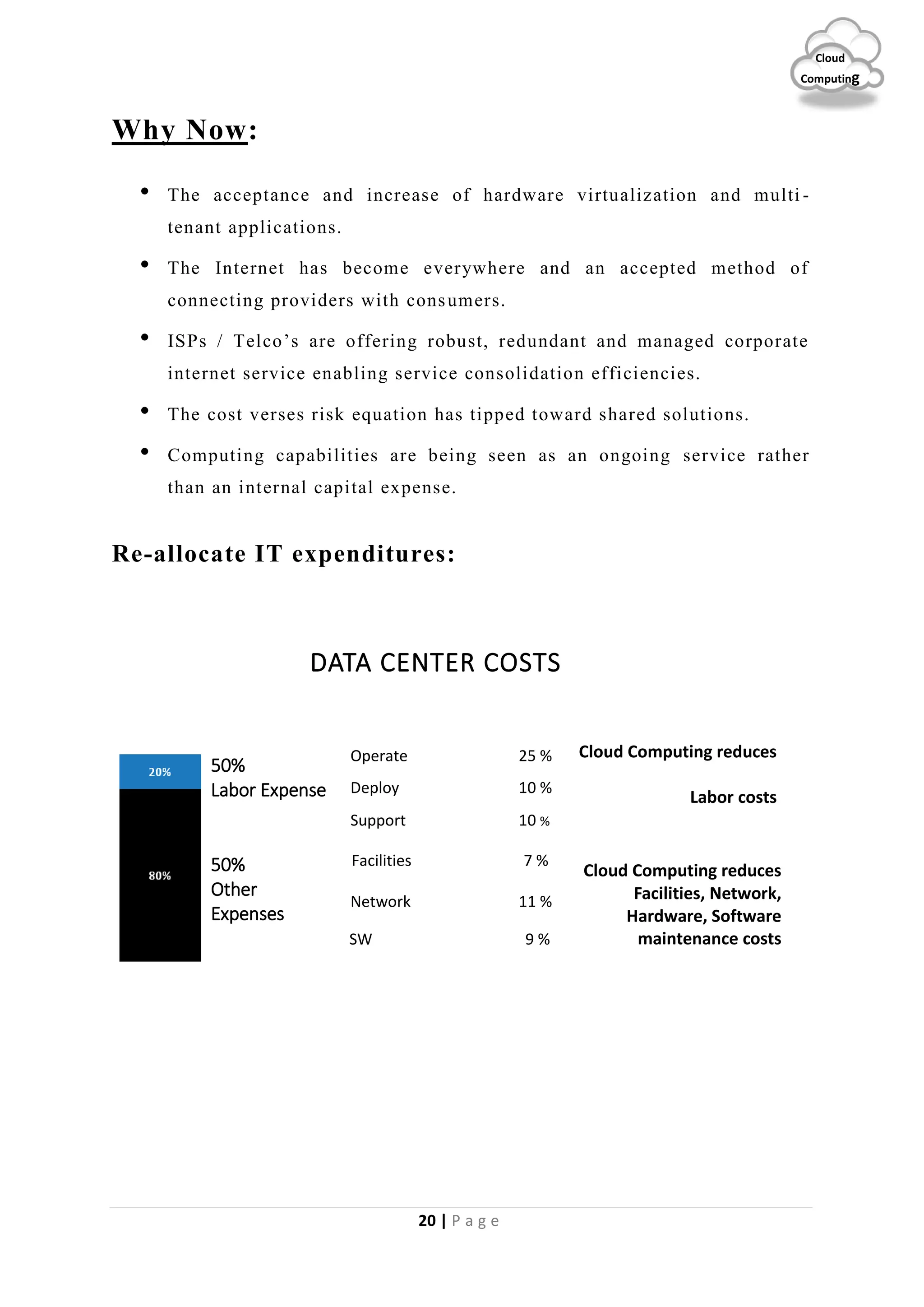 20 | P a g e
Cloud
Computing
Why Now:
• The acceptance and increase of hardware virtualization and multi -
tenant applications.
• The Internet has become everywhere and an accepted method of
connecting providers with consumers.
• ISPs / Telco’s are offering robust, redundant and managed corporate
internet service enabling service consolidation efficiencies.
• The cost verses risk equation has tipped toward shared solutions.
• Computing capabilities are being seen as an ongoing service rather
than an internal capital expense.
Re-allocate IT expenditures:
DATA CENTER COSTS
Deploy 10 %
Operate 25 %
Support 10 %
Facilities 7 %
Network 11 %
SW 9 %
50%
Labor Expense
Cloud Computing reduces
Labor costs
Cloud Computing reduces
Facilities, Network,
Hardware, Software
maintenance costs
50%
Other
Expenses
 