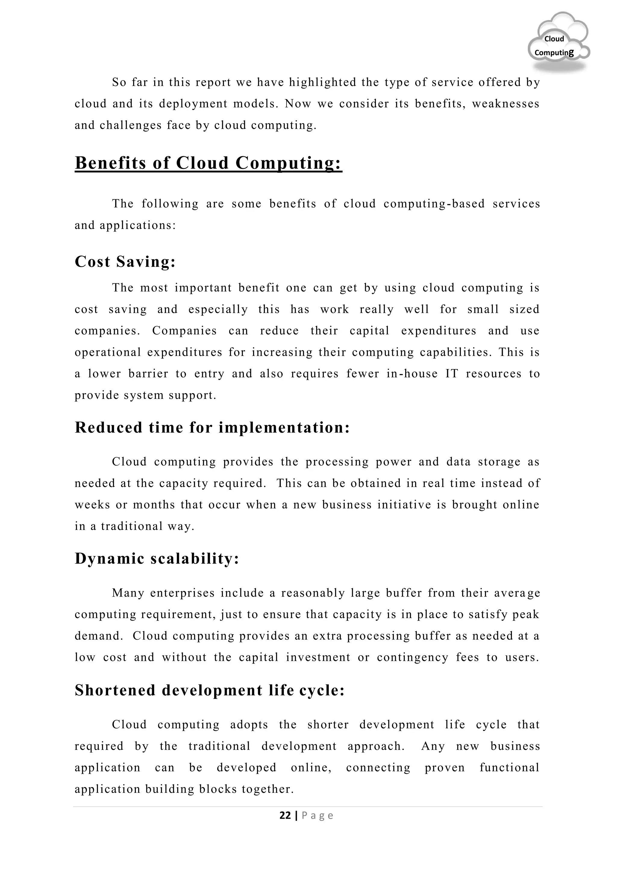 22 | P a g e
Cloud
Computing
So far in this report we have highlighted the type of service offered by
cloud and its deployment models. Now we consider its benefits, weaknesses
and challenges face by cloud computing.
Benefits of Cloud Computing:
The following are some benefits of cloud computing-based services
and applications:
Cost Saving:
The most important benefit one can get by using cloud computing is
cost saving and especially this has work really well for small sized
companies. Companies can reduce their capital expenditures and use
operational expenditures for increasing their computing capabilities. This is
a lower barrier to entry and also requires fewer in-house IT resources to
provide system support.
Reduced time for implementation:
Cloud computing provides the processing power and data storage as
needed at the capacity required. This can be obtained in real time instead of
weeks or months that occur when a new business initiative is brought online
in a traditional way.
Dynamic scalability:
Many enterprises include a reasonably large buffer from their avera ge
computing requirement, just to ensure that capacity is in place to satisfy peak
demand. Cloud computing provides an extra processing buffer as needed at a
low cost and without the capital investment or contingency fees to users.
Shortened development life cycle:
Cloud computing adopts the shorter development life cycle that
required by the traditional development approach. Any new business
application can be developed online, connecting proven functional
application building blocks together.
 