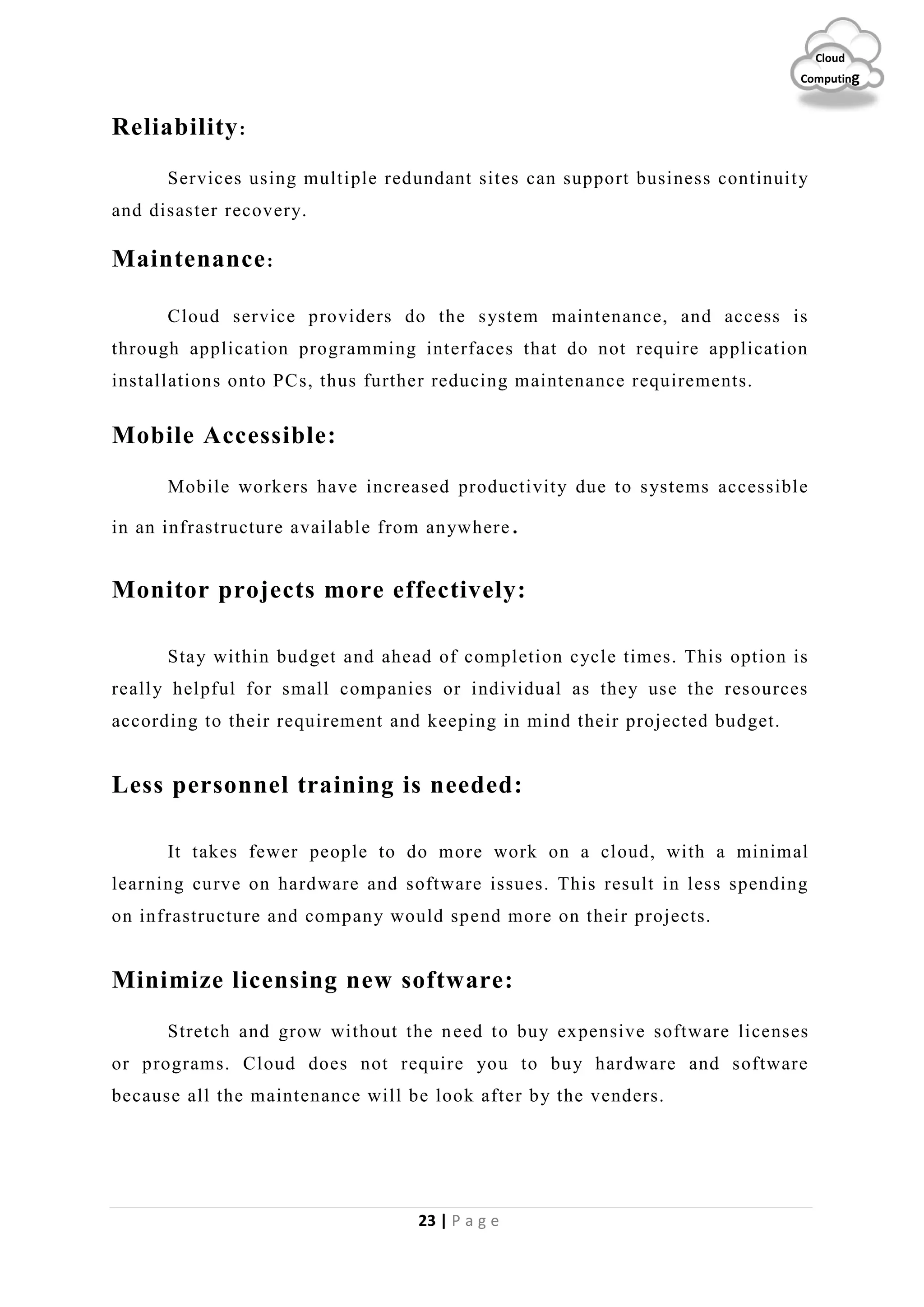 23 | P a g e
Cloud
Computing
Reliability:
Services using multiple redundant sites can support business continuity
and disaster recovery.
Maintenance:
Cloud service providers do the system maintenance, and access is
through application programming interfaces that do not require application
installations onto PCs, thus further reducing maintenance requirements.
Mobile Accessible:
Mobile workers have increased productivity due to systems accessible
in an infrastructure available from anywhere.
Monitor projects more effectively:
Stay within budget and ahead of completion cycle times. This option is
really helpful for small companies or individual as they use the resources
according to their requirement and keeping in mind their projected budget.
Less personnel training is needed:
It takes fewer people to do more work on a cloud, with a minimal
learning curve on hardware and software issues. This result in less spending
on infrastructure and company would spend more on their projects.
Minimize licensing new software:
Stretch and grow without the need to buy expensive software licenses
or programs. Cloud does not require you to buy hardware and software
because all the maintenance will be look after by the venders.
 