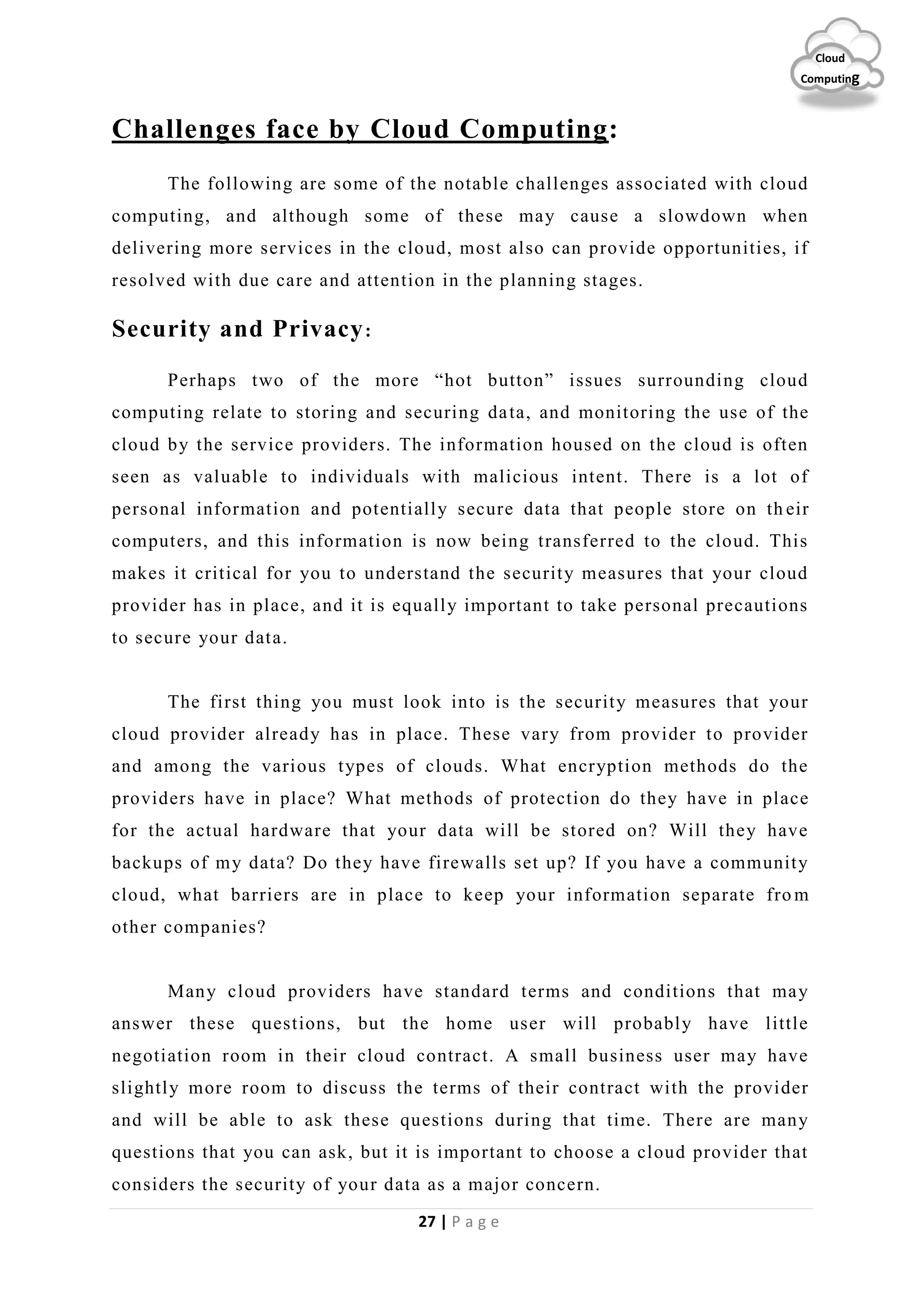 27 | P a g e
Cloud
Computing
Challenges face by Cloud Computing:
The following are some of the notable challenges associated with cloud
computing, and although some of these may cause a slowdown when
delivering more services in the cloud, most also can provide opportunities, if
resolved with due care and attention in the planning stages.
Security and Privacy:
Perhaps two of the more “hot button” issues surrounding cloud
computing relate to storing and securing data, and monitoring the use of the
cloud by the service providers. The information housed on the cloud is often
seen as valuable to individuals with malicious intent. There is a lot of
personal information and potentially secure data that people store on th eir
computers, and this information is now being transferred to the cloud. This
makes it critical for you to understand the security measures that your cloud
provider has in place, and it is equally important to take personal precautions
to secure your data.
The first thing you must look into is the security measures that your
cloud provider already has in place. These vary from provider to provider
and among the various types of clouds. What encryption methods do the
providers have in place? What methods of protection do they have in place
for the actual hardware that your data will be stored on? Will they have
backups of my data? Do they have firewalls set up? If you have a community
cloud, what barriers are in place to keep your information separate fro m
other companies?
Many cloud providers have standard terms and conditions that may
answer these questions, but the home user will probably have little
negotiation room in their cloud contract. A small business user may have
slightly more room to discuss the terms of their contract with the provider
and will be able to ask these questions during that time. There are many
questions that you can ask, but it is important to choose a cloud provider that
considers the security of your data as a major concern.
 