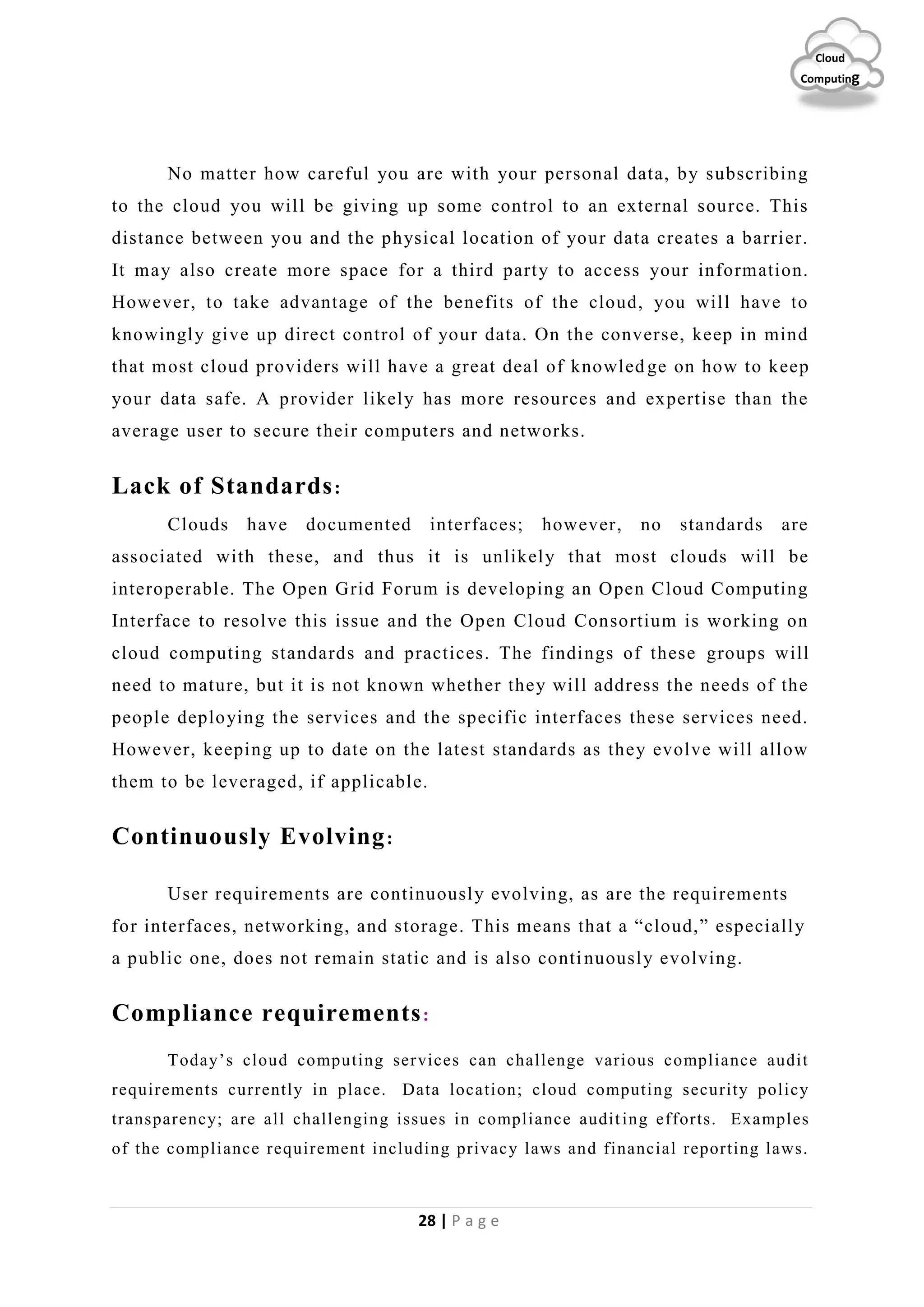 28 | P a g e
Cloud
Computing
No matter how careful you are with your personal data, by subscribing
to the cloud you will be giving up some control to an external source. This
distance between you and the physical location of your data creates a barrier.
It may also create more space for a third party to access your information.
However, to take advantage of the benefits of the cloud, you will have to
knowingly give up direct control of your data. On the converse, keep in mind
that most cloud providers will have a great deal of knowled ge on how to keep
your data safe. A provider likely has more resources and expertise than the
average user to secure their computers and networks.
Lack of Standards:
Clouds have documented interfaces; however, no standards are
associated with these, and thus it is unlikely that most clouds will be
interoperable. The Open Grid Forum is developing an Open Cloud Computing
Interface to resolve this issue and the Open Cloud Consortium is working on
cloud computing standards and practices. The findings of these groups will
need to mature, but it is not known whether they will address the needs of the
people deploying the services and the specific interfaces these services need.
However, keeping up to date on the latest standards as they evolve will allow
them to be leveraged, if applicable.
Continuously Evolving:
User requirements are continuously evolving, as are the requirements
for interfaces, networking, and storage. This means that a “cloud,” especially
a public one, does not remain static and is also continuously evolving.
Compliance requirements:
Today’s cloud computing services can challenge various compliance audit
requirements currently in place. Data location; cloud computing security policy
transparency; are all challenging issues in compliance auditing efforts. Examples
of the compliance requirement including privacy laws and financial reporting laws.
 
