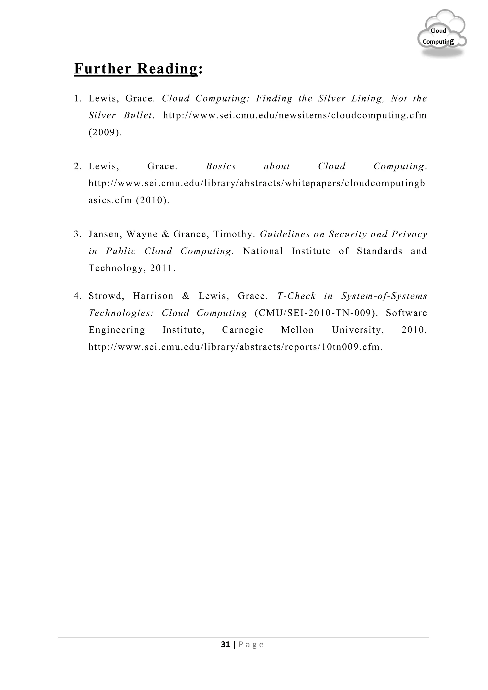 31 | P a g e
Cloud
Computing
Further Reading:
1. Lewis, Grace. Cloud Computing: Finding the Silver Lining, Not the
Silver Bullet. http://www.sei.cmu.edu/newsitems/cloudcomputing.cfm
(2009).
2. Lewis, Grace. Basics about Cloud Computing.
http://www.sei.cmu.edu/library/abstracts/whitepapers/cloudcomputingb
asics.cfm (2010).
3. Jansen, Wayne & Grance, Timothy. Guidelines on Security and Privacy
in Public Cloud Computing. National Institute of Standards and
Technology, 2011.
4. Strowd, Harrison & Lewis, Grace. T-Check in System-of-Systems
Technologies: Cloud Computing (CMU/SEI-2010-TN-009). Software
Engineering Institute, Carnegie Mellon University, 2010.
http://www.sei.cmu.edu/library/abstracts/reports/10tn009.cfm.
 