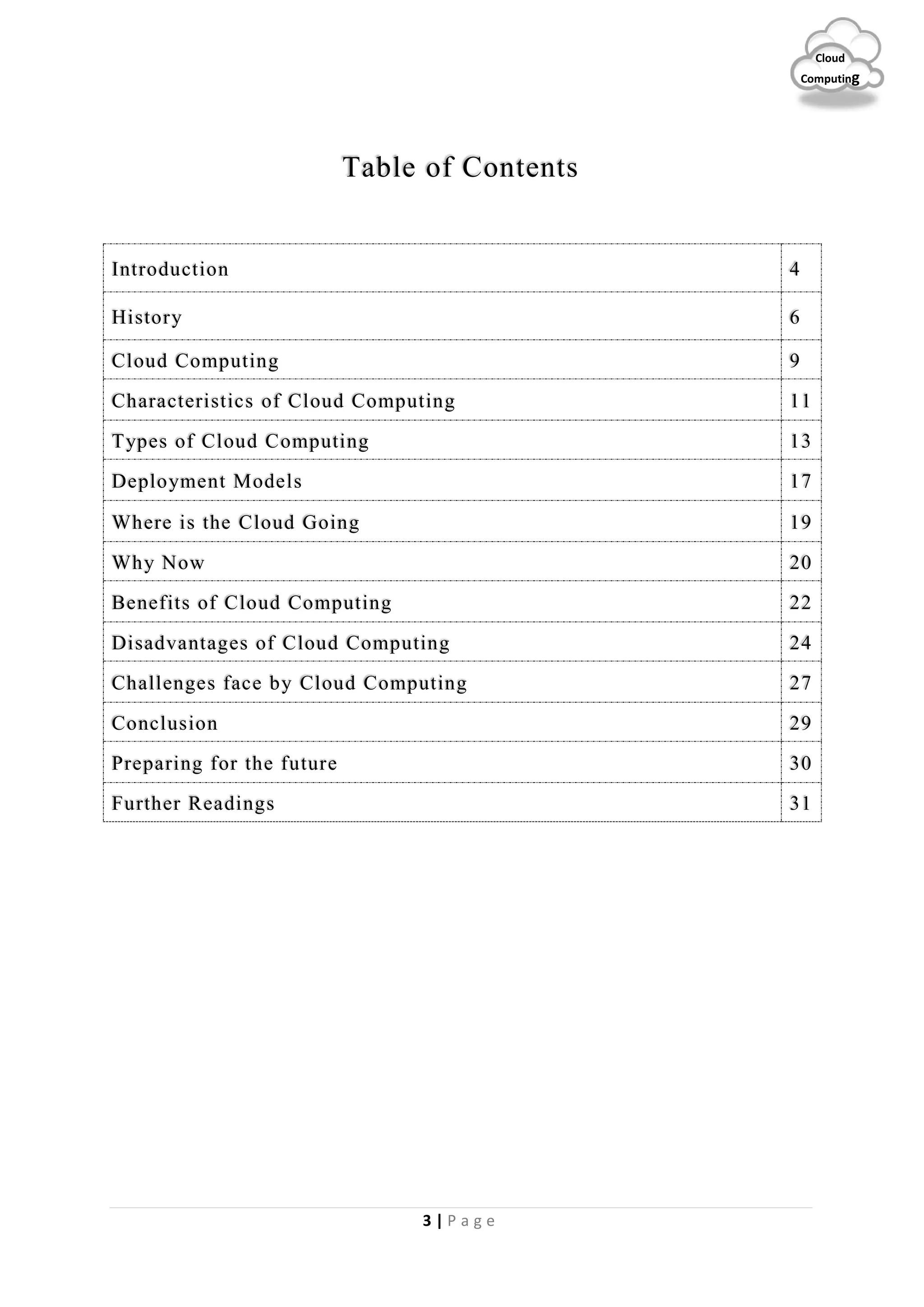 3 | P a g e
Cloud
Computing
Table of Contents
Introduction 4
History 6
Cloud Computing 9
Characteristics of Cloud Computing 11
Types of Cloud Computing 13
Deployment Models 17
Where is the Cloud Going 19
Why Now 20
Benefits of Cloud Computing 22
Disadvantages of Cloud Computing 24
Challenges face by Cloud Computing 27
Conclusion 29
Preparing for the future 30
Further Readings 31
 