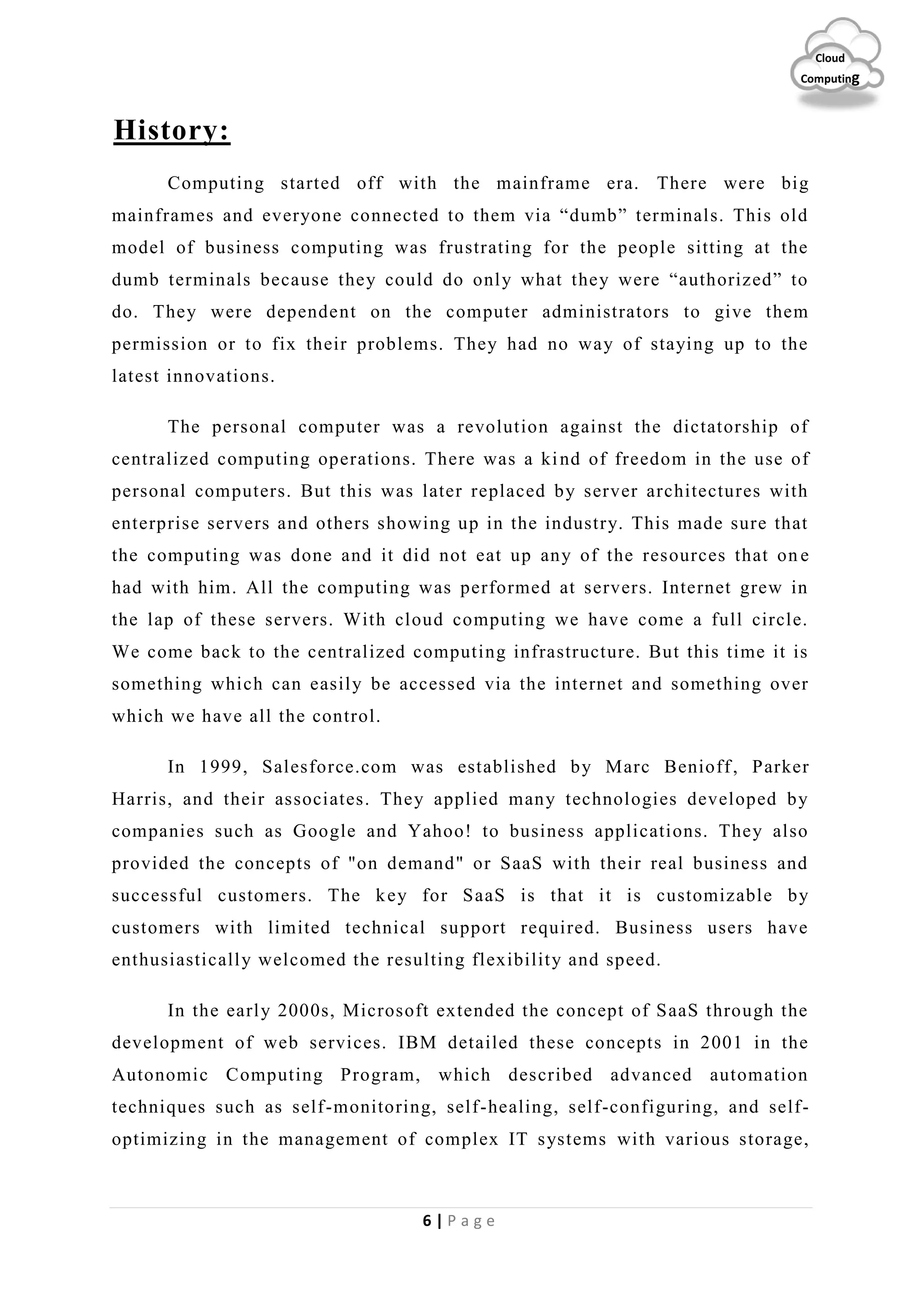 6 | P a g e
Cloud
Computing
History:
Computing started off with the mainframe era. There were big
mainframes and everyone connected to them via “dumb” terminals. This old
model of business computing was frustrating for the people sitting at the
dumb terminals because they could do only what they were “authorized” to
do. They were dependent on the computer administrators to give them
permission or to fix their problems. They had no way of staying up to the
latest innovations.
The personal computer was a revolution against the dictatorship of
centralized computing operations. There was a kind of freedom in the use of
personal computers. But this was later replaced by server architectures with
enterprise servers and others showing up in the industry. This made sure that
the computing was done and it did not eat up any of the resources that on e
had with him. All the computing was performed at servers. Internet grew in
the lap of these servers. With cloud computing we have come a full circle.
We come back to the centralized computing infrastructure. But this time it is
something which can easily be accessed via the internet and something over
which we have all the control.
In 1999, Salesforce.com was established by Marc Benioff, Parker
Harris, and their associates. They applied many technologies developed by
companies such as Google and Yahoo! to business applications. They also
provided the concepts of "on demand" or SaaS with their real business and
successful customers. The key for SaaS is that it is customizable by
customers with limited technical support required. Business users have
enthusiastically welcomed the resulting flexibility and speed.
In the early 2000s, Microsoft extended the concept of SaaS through the
development of web services. IBM detailed these concepts in 2001 in the
Autonomic Computing Program, which described advanced automation
techniques such as self-monitoring, self-healing, self-configuring, and self-
optimizing in the management of complex IT systems with various storage,
 