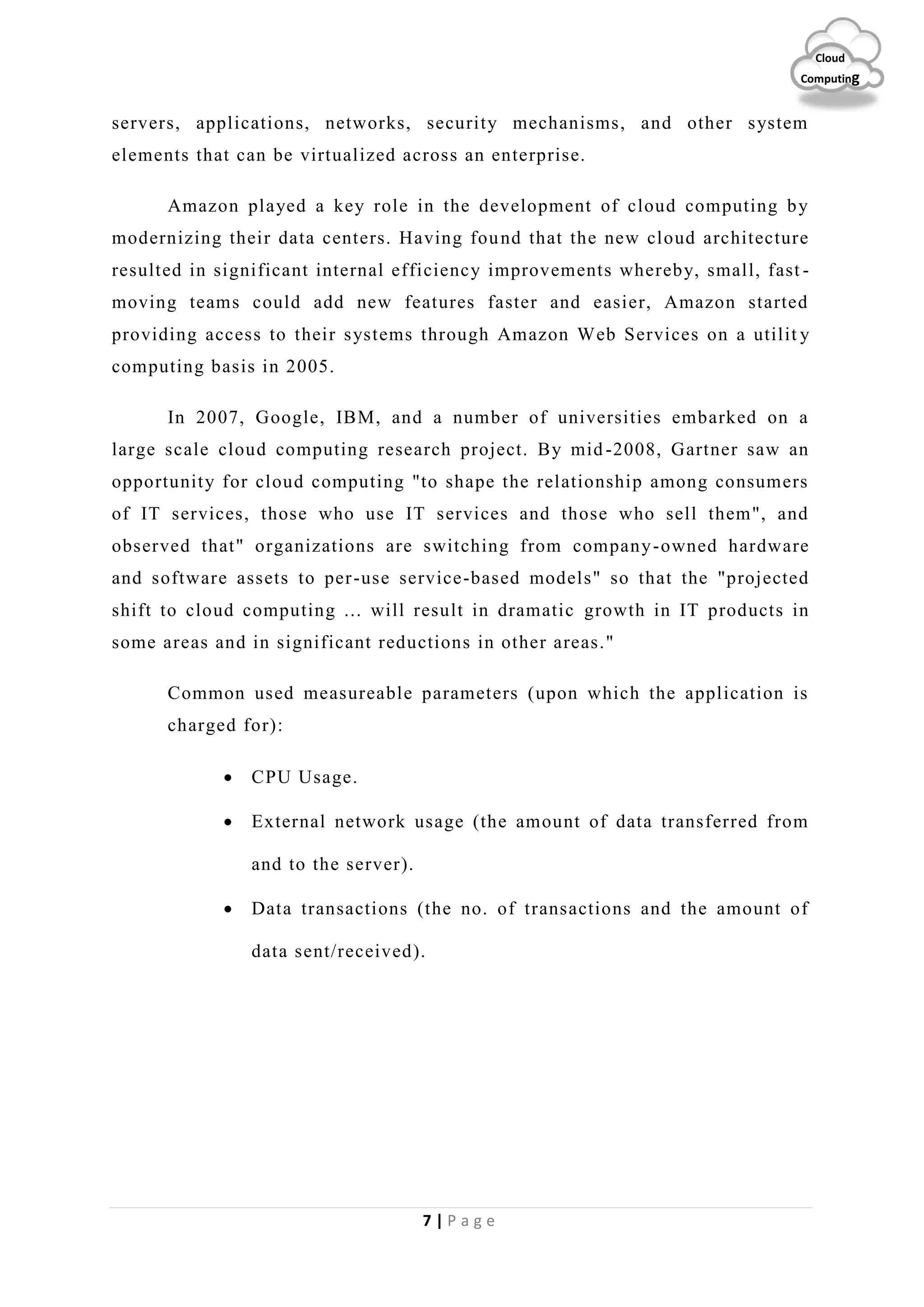 7 | P a g e
Cloud
Computing
servers, applications, networks, security mechanisms, and other system
elements that can be virtualized across an enterprise.
Amazon played a key role in the development of cloud computing by
modernizing their data centers. Having found that the new cloud architecture
resulted in significant internal efficiency improvements whereby, small, fast -
moving teams could add new features faster and easier, Amazon started
providing access to their systems through Amazon Web Services on a utilit y
computing basis in 2005.
In 2007, Google, IBM, and a number of universities embarked on a
large scale cloud computing research project. By mid-2008, Gartner saw an
opportunity for cloud computing "to shape the relationship among consumers
of IT services, those who use IT services and those who sell them", and
observed that" organizations are switching from company-owned hardware
and software assets to per-use service-based models" so that the "projected
shift to cloud computing ... will result in dramatic growth in IT products in
some areas and in significant reductions in other areas."
Common used measureable parameters (upon which the application is
charged for):
 CPU Usage.
 External network usage (the amount of data transferred from
and to the server).
 Data transactions (the no. of transactions and the amount of
data sent/received).
 