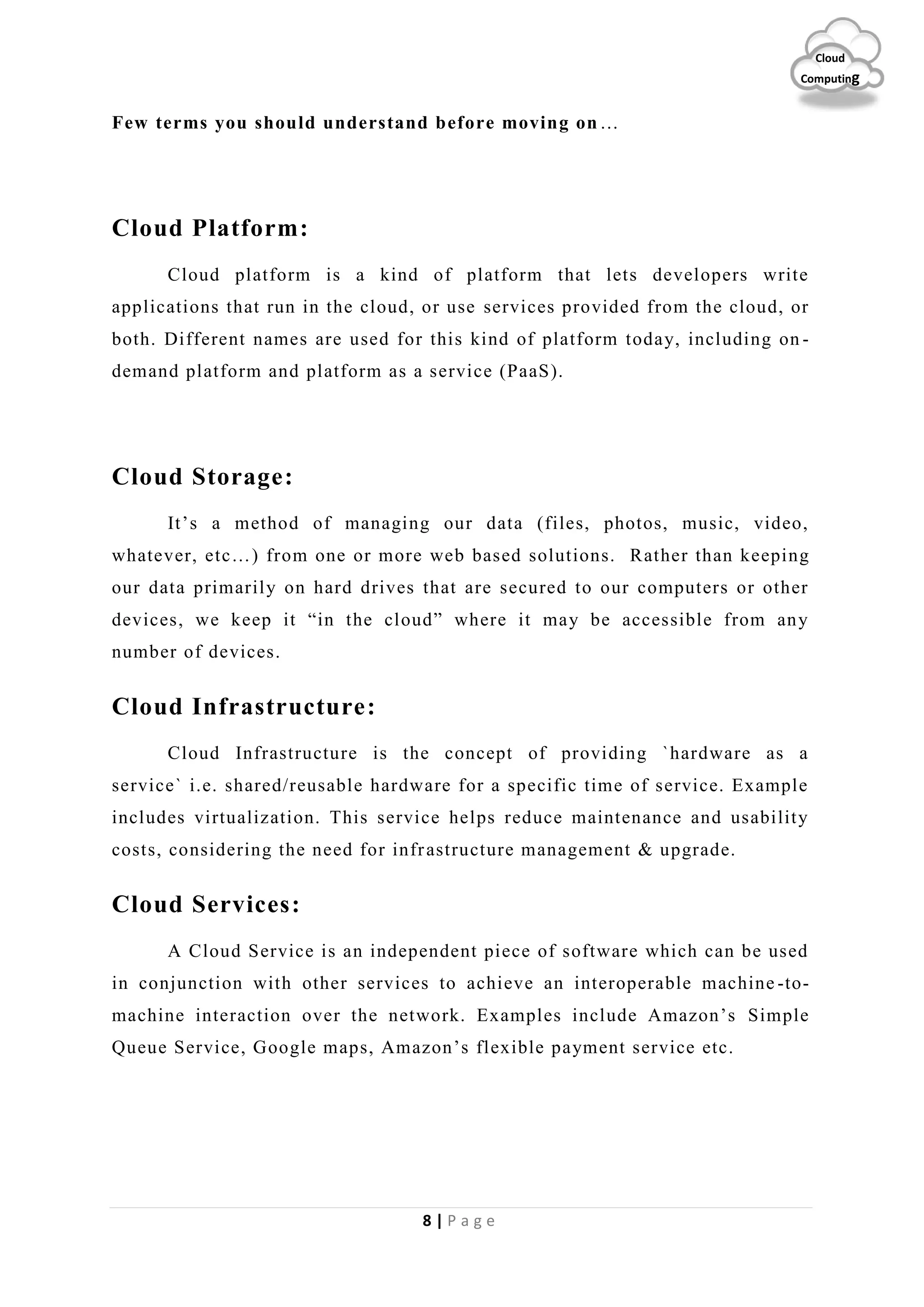 8 | P a g e
Cloud
Computing
Few terms you should understand before moving on…
Cloud Platform:
Cloud platform is a kind of platform that lets developers write
applications that run in the cloud, or use services provided from the cloud, or
both. Different names are used for this kind of platform today, including on -
demand platform and platform as a service (PaaS).
Cloud Storage:
It’s a method of managing our data (files, photos, music, video,
whatever, etc…) from one or more web based solutions. Rather than keeping
our data primarily on hard drives that are secured to our computers or other
devices, we keep it “in the cloud” where it may be accessible from any
number of devices.
Cloud Infrastructure:
Cloud Infrastructure is the concept of providing `hardware as a
service` i.e. shared/reusable hardware for a specific time of service. Example
includes virtualization. This service helps reduce maintenance and usability
costs, considering the need for infrastructure management & upgrade.
Cloud Services:
A Cloud Service is an independent piece of software which can be used
in conjunction with other services to achieve an interoperable machine -to-
machine interaction over the network. Examples include Amazon’s Simple
Queue Service, Google maps, Amazon’s flexible payment service etc.
 