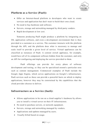 14 | P a g e
Cloud
Computing
Platform as a Service (PaaS):
 Offer an Internet-based platform to developers who want to create
services and application but don't want to build their own cloud.
 No need to buy hardware and software.
 Servers, storage and networking managed by third party venders.
 Rapid development at low cost.
Someone producing PaaS might produce a platform by integrating an
OS, application software, and even a development environment that is then
provided to a customer as a service. The customer interacts with the platform
through the API, and the platform does what is necessary to manage and
scale itself to provide a given level of service. Virtual appliances can be
classified as instances of PaaS. A content switch appliance, for example,
would have all of its component software hidden from the customer, and on ly
an API for configuring and deploying the service provided to them.
PaaS offerings can provide for every phase of software
development and testing, or they can be specialized around a particular area
such as content management. Commercial examples of PaaS include the
Google Apps Engine, which serves applications on Google’s infrastructure.
PaaS services such as these can provide a powerful basis on which to deploy
applications, however they may be constrained by the capabilities that the
cloud provider chooses to deliver.
Infrastructure as a Service (IaaS):
 Allows applications to be run on a cloud supplier’s hardware by allows
you to install a virtual server on their IT infrastructure.
 No need to purchase servers, or network equipment.
 Servers, storage and networking managed by venders.
 Applications and updates managed by users.
 Usually billed based on usage.
 