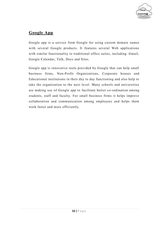 16 | P a g e
Cloud
Computing
Google App
Google app is a service from Google for using custom domain names
with several Google products. It features several Web applications
with similar functionality to traditional office suites, including: Gmail,
Google Calendar, Talk, Docs and Sites.
Google app is innovative tools provided by Google that can help small
business firms, Non-Profit Organizations, Corporate houses and
Educational institutions in their day to day functioning and also help to
take the organization to the next level. Many schools and universities
are making use of Google app to facilitate better co-ordination among
students, staff and faculty. For small business firms it helps improve
collaboration and communication among employees and helps them
work faster and more efficiently.
 