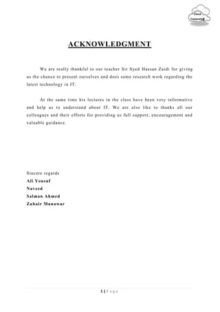 1 | P a g e
Cloud
Computing
ACKNOWLEDGMENT
We are really thankful to our teacher Sir Syed Hassan Zaidi for giving
us the chance to present ourselves and does some research work regarding the
latest technology in IT.
At the same time his lectures in the class have been very informative
and help us to understand about IT. We are also like to thanks all our
colleagues and their efforts for providing us full support, encouragement and
valuable guidance.
Sincere regards
Ali Yousuf
Naveed
Salman Ahmed
Zubair Munawar
 
