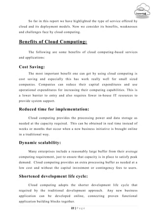 22 | P a g e
Cloud
Computing
So far in this report we have highlighted the type of service offered by
cloud and its deployment models. Now we consider its benefits, weaknesses
and challenges face by cloud computing.
Benefits of Cloud Computing:
The following are some benefits of cloud computing-based services
and applications:
Cost Saving:
The most important benefit one can get by using cloud computing is
cost saving and especially this has work really well for small sized
companies. Companies can reduce their capital expenditures and use
operational expenditures for increasing their computing capabilities. This is
a lower barrier to entry and also requires fewer in-house IT resources to
provide system support.
Reduced time for implementation:
Cloud computing provides the processing power and data storage as
needed at the capacity required. This can be obtained in real time instead of
weeks or months that occur when a new business initiative is brought online
in a traditional way.
Dynamic scalability:
Many enterprises include a reasonably large buffer from their avera ge
computing requirement, just to ensure that capacity is in place to satisfy peak
demand. Cloud computing provides an extra processing buffer as needed at a
low cost and without the capital investment or contingency fees to users.
Shortened development life cycle:
Cloud computing adopts the shorter development life cycle that
required by the traditional development approach. Any new business
application can be developed online, connecting proven functional
application building blocks together.
 