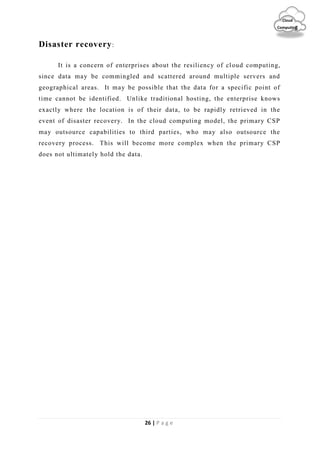 26 | P a g e
Cloud
Computing
Disaster recovery:
It is a concern of enterprises about the resiliency of cloud computing,
since data may be commingled and scattered around multiple servers and
geographical areas. It may be possible that the data for a specific point of
time cannot be identified. Unlike traditional hosting, the enterprise knows
exactly where the location is of their data, to be rapidly retrieved in the
event of disaster recovery. In the cloud computing model, the primary CSP
may outsource capabilities to third parties, who may also outsource the
recovery process. This will become more complex when the primary CSP
does not ultimately hold the data.
 