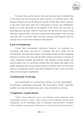 28 | P a g e
Cloud
Computing
No matter how careful you are with your personal data, by subscribing
to the cloud you will be giving up some control to an external source. This
distance between you and the physical location of your data creates a barrier.
It may also create more space for a third party to access your information.
However, to take advantage of the benefits of the cloud, you will have to
knowingly give up direct control of your data. On the converse, keep in mind
that most cloud providers will have a great deal of knowled ge on how to keep
your data safe. A provider likely has more resources and expertise than the
average user to secure their computers and networks.
Lack of Standards:
Clouds have documented interfaces; however, no standards are
associated with these, and thus it is unlikely that most clouds will be
interoperable. The Open Grid Forum is developing an Open Cloud Computing
Interface to resolve this issue and the Open Cloud Consortium is working on
cloud computing standards and practices. The findings of these groups will
need to mature, but it is not known whether they will address the needs of the
people deploying the services and the specific interfaces these services need.
However, keeping up to date on the latest standards as they evolve will allow
them to be leveraged, if applicable.
Continuously Evolving:
User requirements are continuously evolving, as are the requirements
for interfaces, networking, and storage. This means that a “cloud,” especially
a public one, does not remain static and is also continuously evolving.
Compliance requirements:
Today’s cloud computing services can challenge various compliance audit
requirements currently in place. Data location; cloud computing security policy
transparency; are all challenging issues in compliance auditing efforts. Examples
of the compliance requirement including privacy laws and financial reporting laws.
 