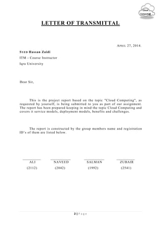 2 | P a g e
Cloud
Computing
LETTER OF TRANSMITTAL
APRIL 27, 2014.
SYED Hassan Zaidi
ITM - Course Instructor
Iqra University
Dear Sir,
This is the project report based on the topic "Cloud Computing", as
requested by yourself, is being submitted to you as part of our assignment.
The report has been prepared keeping in mind the topic Cloud Computing and
covers it service models, deployment models, benefits and challenges.
The report is constructed by the group members name and registration
ID’s of them are listed below.
ALI NAVEED SALMAN ZUBAIR
(2112) (2042) (1992) (2541)
 